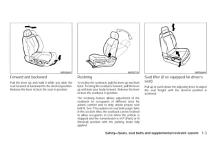 WRS0692                                                WRS0720                                              WRS0694
Forward and backward                                Reclining                                              Seat lifter (if so equipped for driver’s
Pull the lever up and hold it while you slide the   To recline the seatback, pull the lever up and lean    seat)
seat forward or backward to the desired position.   back. To bring the seatback forward, pull the lever    Pull up or push down the adjusting lever to adjust
Release the lever to lock the seat in position.     up and lean your body forward. Release the lever       the seat height until the desired position is
                                                    to lock the seatback in position.                      achieved.
                                                    The reclining feature allows adjustment of the
                                                    seatback for occupants of different sizes for
                                                    added comfort and to help obtain proper seat
                                                    belt fit. See “Precautions on seat belt usage” later
                                                    in this section. Also, the seatback can be reclined
                                                    to allow occupants to rest when the vehicle is
                                                    stopped and the transmission is in P (Park) or N
                                                    (Neutral) position with the parking brake fully
                                                    applied.

                                                                           Safety—Seats, seat belts and supplemental restraint system 1-3




                                                                                   ੬ REVIEW COPY—2009 Versa (vrs)
                                                                                   Owners Manual—USA_English (nna)
                                                                                   09/10/08—debbie ੭
 