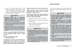 JUMP STARTING


 4. Lower the vehicle slowly until the tire       Adjust tire pressure to the COLD pressure.             To start your engine with a booster battery, the
    touches the ground. Then, with the wheel                                                             instructions and precautions below must be fol-
                                                  COLD pressure: After vehicle has been
    nut wrench, tighten the wheel nuts securely   parked for three hours or more or driven               lowed.
    in the sequence illustrated (᭺, ᭺, ᭺, ᭺).
                                 A B C D
                                                  less than 1 mile (1.6 km).
    Lower the vehicle completely.                                                                                           WARNING
                                                  COLD tire pressures are shown on the Tire
                                                  and Loading Information label affixed to               ● If done incorrectly, jump starting can
                   WARNING                                                                                 lead to a battery explosion, resulting in
                                                  the driver side center pillar.
● Incorrect wheel nuts or improperly                                                                       severe injury or death. It could also
  tightened wheel nuts can cause the               5. Securely store the flat tire in the vehicle.         damage your vehicle.
  wheel to become loose or come off.               6. Install the jack in its storage area and tighten   ● Explosive hydrogen gas is always
  This could cause an accident.                       the jack strap.                                      present in the vicinity of the battery.
● Do not use oil or grease on the wheel            7. Place the spare tire cover and the floor cov-
                                                                                                           Keep all sparks and flames away from
  studs or nuts. This could cause the nuts                                                                 the battery.
                                                      ering over the damaged tire.
  to become loose.                                                                                       ● Do not allow battery fluid to come into
                                                   8. Close the hatch or trunk.
● Retighten the wheel nuts when the ve-                                                                    contact with eyes, skin, clothing or
  hicle has been driven for 600 miles                                                                      painted surfaces. Battery fluid is a cor-
  (1,000 km) (also in cases of a flat tire,
                                                                       WARNING                             rosive sulfuric acid solution which can
  etc.).                                          ● Always make sure that the spare tire                   cause severe burns. If the fluid should
                                                    and jacking equipment are properly se-                 come into contact with anything, imme-
As soon as possible, tighten the wheel nuts         cured after use. Such items can become                 diately flush the contacted area with
to the specified torque with a torque               dangerous projectiles in an accident or                water.
wrench.                                             sudden stop.                                         ● Keep battery out of the reach of
Wheel nut tightening torque:                      ● The spare tire is designed for emer-                   children.
  83 ft-lb (113 N·m)                                gency use. See specific instructions un-             ● The booster battery must be rated at 12
                                                    der the heading “Wheels and tires” in                  volts. Use of an improperly rated battery
The wheel nuts must be kept tightened to            the “Maintenance and do-it-yourself”
specification at all times. It is recom-                                                                   can damage your vehicle.
                                                    section of this manual.
mended that wheel nuts be tightened to
specification at each lubrication interval.

                                                                                                                        In case of emergency 6-7




                                                                                 ੬ REVIEW COPY—2009 Versa (vrs)
                                                                                 Owners Manual—USA_English (nna)
                                                                                 09/10/08—debbie ੭
 