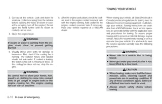 TOWING YOUR VEHICLE


 3. Get out of the vehicle. Look and listen for     6. After the engine cools down, check the cool-     When towing your vehicle, all State (Provincial in
    steam or coolant escaping from the radiator        ant level in the engine coolant reservoir tank   Canada) and local regulations for towing must be
    before opening the hood. (If steam or cool-        with the engine running. Add coolant to the      followed. Incorrect towing equipment could dam-
    ant is escaping, turn off the engine.) Do not      engine coolant reservoir tank if necessary.      age your vehicle. Towing instructions are avail-
    open the hood further until no steam or            Have your vehicle repaired at a NISSAN           able from a NISSAN dealer. Local service opera-
    coolant can be seen.                               dealer.                                          tors are generally familiar with the applicable laws
 4. Open the engine hood.                                                                               and procedures for towing. To assure proper
                                                                                                        towing and to prevent accidental damage to your
                    WARNING                                                                             vehicle, NISSAN recommends having a service
                                                                                                        operator tow your vehicle. It is advisable to have
If steam or water is coming from the en-                                                                the service operator carefully read the following
gine, stand clear to prevent getting
                                                                                                        precautions:
burned.
 5. Visually check drive belts for damage or                                                                                 WARNING
    looseness. Also check if the cooling fan is                                                         ● Never ride in a vehicle that is being
    running. The radiator hoses and radiator                                                              towed.
    should not leak water. If coolant is leaking,
    the water pump belt is missing or loose, or                                                         ● Never get under your vehicle after it has
    the cooling fan does not run, stop the en-                                                            been lifted by a tow truck.
    gine.
                                                                                                                              CAUTION
                    WARNING
                                                                                                        ● When towing, make sure that the trans-
Be careful not to allow your hands, hair,                                                                 mission, axles, steering system and
jewelry or clothing to come into contact                                                                  powertrain are in working condition. If
with, or get caught in, engine belts or the                                                               any of these conditions apply, dollies or
engine cooling fan. The engine cooling                                                                    a flatbed tow truck must be used.
fan can start at any time.
                                                                                                        ● Always attach safety chains before
                                                                                                          towing.


6-10 In case of emergency




                                                                                ੬ REVIEW COPY—2009 Versa (vrs)
                                                                                Owners Manual—USA_English (nna)
                                                                                09/10/08—debbie ੭
 