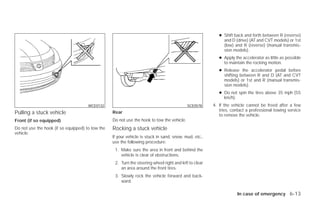 ● Shift back and forth between R (reverse)
                                                                                                             and D (drive) (AT and CVT models) or 1st
                                                                                                             (low) and R (reverse) (manual transmis-
                                                                                                             sion models).
                                                                                                           ● Apply the accelerator as little as possible
                                                                                                             to maintain the rocking motion.
                                                                                                           ● Release the accelerator pedal before
                                                                                                             shifting between R and D (AT and CVT
                                                                                                             models) or 1st and R (manual transmis-
                                                                                                             sion models).
                                                                                                           ● Do not spin the tires above 35 mph (55
                                                                                                             km/h).
                                      WCE0132                                               SCE0578     4. If the vehicle cannot be freed after a few
                                                                                                           tries, contact a professional towing service
Pulling a stuck vehicle                           Rear
                                                                                                           to remove the vehicle.
Front (if so equipped)                            Do not use the hook to tow the vehicle.
Do not use the hook (if so equipped) to tow the   Rocking a stuck vehicle
vehicle.
                                                  If your vehicle is stuck in sand, snow, mud, etc.,
                                                  use the following procedure:
                                                   1. Make sure the area in front and behind the
                                                      vehicle is clear of obstructions.
                                                   2. Turn the steering wheel right and left to clear
                                                      an area around the front tires.
                                                   3. Slowly rock the vehicle forward and back-
                                                      ward.

                                                                                                                    In case of emergency 6-13




                                                                                ੬ REVIEW COPY—2009 Versa (vrs)
                                                                                Owners Manual—USA_English (nna)
                                                                                09/10/08—debbie ੭
 