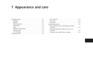 7 Appearance and care


Cleaning exterior . . . . . . . . . . . . . . . . . . . . . . . . . . . . . . . . . . 7-2          Air Fresheners . . . . . . . . . . . . . . . . . . . . . . . . . . . . . . . . . 7-4
   Washing . . . . . . . . . . . . . . . . . . . . . . . . . . . . . . . . . . . . . . 7-2         Floor mats . . . . . . . . . . . . . . . . . . . . . . . . . . . . . . . . . . . . . 7-4
   Waxing . . . . . . . . . . . . . . . . . . . . . . . . . . . . . . . . . . . . . . . . 7-2      Seat belts . . . . . . . . . . . . . . . . . . . . . . . . . . . . . . . . . . . . . 7-5
   Removing spots . . . . . . . . . . . . . . . . . . . . . . . . . . . . . . . . 7-3            Corrosion protection . . . . . . . . . . . . . . . . . . . . . . . . . . . . . . . 7-5
   Underbody . . . . . . . . . . . . . . . . . . . . . . . . . . . . . . . . . . . . 7-3           Most common factors contributing to vehicle
   Glass . . . . . . . . . . . . . . . . . . . . . . . . . . . . . . . . . . . . . . . . . 7-3     corrosion . . . . . . . . . . . . . . . . . . . . . . . . . . . . . . . . . . . . . . 7-5
   Aluminum alloy wheels . . . . . . . . . . . . . . . . . . . . . . . . . . 7-3                   Environmental factors influence the rate of
   Chrome parts . . . . . . . . . . . . . . . . . . . . . . . . . . . . . . . . . . 7-3            corrosion . . . . . . . . . . . . . . . . . . . . . . . . . . . . . . . . . . . . . . 7-5
   Tire dressings . . . . . . . . . . . . . . . . . . . . . . . . . . . . . . . . . . 7-3          To protect your vehicle from corrosion . . . . . . . . . . . . 7-6
Cleaning interior. . . . . . . . . . . . . . . . . . . . . . . . . . . . . . . . . . . 7-4




                                                                                                  ੬ REVIEW COPY—2009 Versa (vrs)
                                                                                                  Owners Manual—USA_English (nna)
                                                                                                  09/10/08—debbie ੭
 