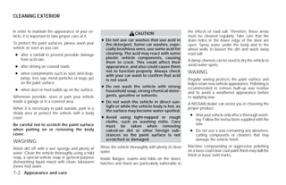 CLEANING EXTERIOR


In order to maintain the appearance of your ve-                                                         the effects of road salt. Therefore, these areas
                                                                        CAUTION
hicle, it is important to take proper care of it.                                                       must be cleaned regularly. Take care that the
                                                    ● Do not use car washes that use acid in            drain holes in the lower edge of the door are
To protect the paint surfaces, please wash your       the detergent. Some car washes, espe-             open. Spray water under the body and in the
vehicle as soon as you can:                           cially brushless ones, use some acid for          wheel wells to loosen the dirt and wash away
 ● after a rainfall to prevent possible damage        cleaning. The acid may react with some            road salt.
   from acid rain.                                    plastic vehicle components, causing
                                                      them to crack. This could affect their            A damp chamois can be used to dry the vehicle to
 ● after driving on coastal roads.                    appearance, and also could cause them             avoid water spots.
                                                      not to function properly. Always check            WAXING
 ● when contaminants such as soot, bird drop-
                                                      with your car wash to confirm that acid
   pings, tree sap, metal particles or bugs get       is not used.                                      Regular waxing protects the paint surface and
   on the paint surface.                                                                                helps retain new vehicle appearance. Polishing is
                                                    ● Do not wash the vehicle with strong               recommended to remove built-up wax residue
 ● when dust or mud builds up on the surface.         household soap, strong chemical deter-            and to avoid a weathered appearance before
Whenever possible, store or park your vehicle         gents, gasoline or solvents.                      re-applying wax.
inside a garage or in a covered area.               ● Do not wash the vehicle in direct sun-            A NISSAN dealer can assist you in choosing the
                                                      light or while the vehicle body is hot, as        proper product.
When it is necessary to park outside, park in a
                                                      the surface may become water-spotted.
shady area or protect the vehicle with a body                                                            ● Wax your vehicle only after a thorough wash-
cover.                                              ● Avoid using tight-napped or rough
                                                                                                           ing. Follow the instructions supplied with the
                                                      cloths, such as washing mitts. Care
Be careful not to scratch the paint surface                                                                wax.
                                                      must be taken when removing
when putting on or removing the body                  caked-on dirt or other foreign sub-                ● Do not use a wax containing any abrasives,
cover.                                                stances so the paint surface is not                  cutting compounds or cleaners that may
                                                      scratched or damaged.                                damage the vehicle finish.
WASHING
                                                    Rinse the vehicle thoroughly with plenty of clean   Machine compounding or aggressive polishing
Wash dirt off with a wet sponge and plenty of
                                                    water.                                              on a base coat/clear coat paint finish may dull the
water. Clean the vehicle thoroughly using a mild
                                                                                                        finish or leave swirl marks.
soap, a special vehicle soap or general purpose     Inside flanges, seams and folds on the doors,
dishwashing liquid mixed with clean, lukewarm       hatches and hood are particularly vulnerable to
(never hot) water.
7-2 Appearance and care




                                                                                 ੬ REVIEW COPY—2009 Versa (vrs)
                                                                                 Owners Manual—USA_English (nna)
                                                                                 09/10/08—debbie ੭
 