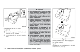 WARNING
                                              ● Never allow anyone to ride in the cargo
                                                area or on the rear seat when it is in the
                                                fold-down position. Use of these areas
                                                by passengers without proper restraints
                                                could result in serious injury in an acci-
                                                dent or sudden stop.
                                              ● Properly secure all cargo with ropes or
                                                straps to help prevent it from sliding or
                                                shifting. Do not place cargo higher than
                                                the seatbacks. In a sudden stop or col-
                                                lision, unsecured cargo could cause
                                                personal injury.
                                  WRS0758
                                              ● When returning the seatbacks to the
FOLDING REAR SEAT (if so                        upright position, be certain they are
equipped)                                       completely secured in the latched posi-
                                                tion. If they are not completely secured,
᭺
1   Remove the cargo cover (hatchback model     passengers may be injured in an acci-
    only) from the rear seatback.               dent or sudden stop.
᭺
2   Pull the knob ᭺ to fold each seatback
                  A                           ● Closely supervise children when they
    down.                                       are around cars to prevent them from
                                                playing and becoming locked in the                                              SSS0591
                                                trunk where they could be seriously in-                        Type A
                                                jured. Keep the car locked, with the rear    Interior trunk access (if so equipped
                                                seatback and trunk lid securely latched
                                                when not in use, and prevent children’s
                                                                                             for Sedan models)
                                                access to car keys.                          Type A
                                                                                             Fold down the rear center armrest ᭺ and open
                                                                                                                               1
                                                                                             the trunk access panel ᭺.
                                                                                                                    2

1-4 Safety—Seats, seat belts and supplemental restraint system




                                                                        ੬ REVIEW COPY—2009 Versa (vrs)
                                                                        Owners Manual—USA_English (nna)
                                                                        09/10/08—debbie ੭
 
