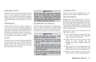 REMOVING SPOTS                                                             CAUTION                         CHROME PARTS
Remove tar and oil spots, industrial dust, insects,   When cleaning the inside of the windows,             Clean all chrome parts regularly with a non-
and tree sap as quickly as possible from the          do not use sharp-edged tools, abrasive               abrasive chrome polish to maintain the finish.
surface of the paint to avoid lasting damage or       cleaners or chlorine-based disinfectant              TIRE DRESSINGS
staining. Special cleaning products are available     cleaners. They could damage the electri-
at a NISSAN dealer or any automotive accessory        cal conductors, radio antenna elements or            NISSAN does not recommend the use of tire
store.                                                rear window defroster elements.                      dressings. Tire manufacturers apply a coating to
                                                                                                           the tires to help reduce discoloration of the rub-
UNDERBODY                                             ALUMINUM ALLOY WHEELS                                ber. If a tire dressing is applied to the tires, it may
                                                                                                           react with the coating and form a compound. This
In areas where road salt is used in winter, it is     Wash the wheels regularly with a sponge damp-
                                                                                                           compound may come off the tire while driving and
necessary to clean the underbody regularly in         ened in a mild soap solution, especially during      stain the vehicle paint.
order to prevent dirt and salt from building up and   winter months in areas where road salt is used. If
causing the acceleration of corrosion on the un-      not removed, road salt can discolor the wheels.      If you choose to use a tire dressing, take the
derbody and suspension. Before the winter pe-                                                              following precautions:
riod and again in the spring, the underseal must                           CAUTION                          ● Use a water-based tire dressing. The coat-
be checked and, if necessary, retreated.              Follow the directions below to avoid                    ing on the tire dissolves more easily than
                                                      staining or discoloring the wheels:                     with an oil-based tire dressing.
GLASS
                                                      ● Do not use a cleaner that uses strong               ● Apply a light coat of tire dressing to help
Use glass cleaner to remove smoke and dust film                                                               prevent it from entering the tire
                                                        acid or alkali contents to clean the
from the glass surfaces. It is normal for glass to                                                            tread/grooves (where it would be difficult to
                                                        wheels.
become coated with a film after the vehicle is                                                                remove).
parked in the hot sun. Glass cleaner and a soft       ● Do not apply wheel cleaners to the
cloth will easily remove this film.                     wheels when they are hot. The wheel                 ● Wipe off excess tire dressing using a dry
                                                        temperature should be the same as am-                 towel. Make sure the tire dressing is com-
                                                        bient temperature.                                    pletely removed from the tire tread/grooves.
                                                      ● Rinse the wheel to completely remove                ● Allow the tire dressing to dry as recom-
                                                        the cleaner within 15 minutes after the               mended by the tire dressing manufacturer.
                                                        cleaner is applied.

                                                                                                                             Appearance and care 7-3




                                                                                    ੬ REVIEW COPY—2009 Versa (vrs)
                                                                                    Owners Manual—USA_English (nna)
                                                                                    09/10/08—debbie ੭
 