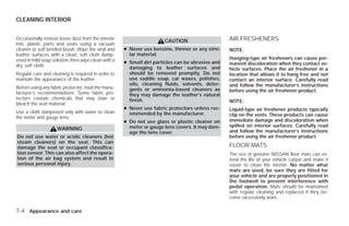 CLEANING INTERIOR


Occasionally remove loose dust from the interior
                                                                      CAUTION                     AIR FRESHENERS
trim, plastic parts and seats using a vacuum
cleaner or soft bristled brush. Wipe the vinyl and   ● Never use benzine, thinner or any simi-    NOTE:
leather surfaces with a clean, soft cloth damp-        lar material.
ened in mild soap solution, then wipe clean with a                                                Hanging-type air fresheners can cause per-
                                                     ● Small dirt particles can be abrasive and   manent discoloration when they contact ve-
dry, soft cloth.                                       damaging to leather surfaces and           hicle surfaces. Place the air freshener in a
Regular care and cleaning is required in order to      should be removed promptly. Do not         location that allows it to hang free and not
maintain the appearance of the leather.                use saddle soap, car waxes, polishes,      contact an interior surface. Carefully read
                                                       oils, cleaning fluids, solvents, deter-    and follow the manufacturer’s instructions
Before using any fabric protector, read the manu-      gents or ammonia-based cleaners as
facturer’s recommendations. Some fabric pro-                                                      before using the air freshener product.
                                                       they may damage the leather’s natural
tectors contain chemicals that may stain or            finish.                                    NOTE:
bleach the seat material.
                                                     ● Never use fabric protectors unless rec-    Liquid-type air freshener products typically
Use a cloth dampened only with water to clean          ommended by the manufacturer.              clip on the vents. These products can cause
the meter and gauge lens.
                                                     ● Do not use glass or plastic cleaner on     immediate damage and discoloration when
                                                       meter or gauge lens covers. It may dam-    spilled on interior surfaces. Carefully read
                    WARNING                                                                       and follow the manufacturer’s instructions
                                                       age the lens cover.
Do not use water or acidic cleaners (hot                                                          before using the air freshener product.
steam cleaners) on the seat. This can
damage the seat or occupant classifica-                                                           FLOOR MATS
tion sensor. This can also affect the opera-                                                      The use of genuine NISSAN floor mats can ex-
tion of the air bag system and result in                                                          tend the life of your vehicle carpet and make it
serious personal injury.                                                                          easier to clean the interior. No matter what
                                                                                                  mats are used, be sure they are fitted for
                                                                                                  your vehicle and are properly positioned in
                                                                                                  the footwell to prevent interference with
                                                                                                  pedal operation. Mats should be maintained
                                                                                                  with regular cleaning and replaced if they be-
                                                                                                  come excessively worn.

7-4 Appearance and care




                                                                              ੬ REVIEW COPY—2009 Versa (vrs)
                                                                              Owners Manual—USA_English (nna)
                                                                              09/10/08—debbie ੭
 