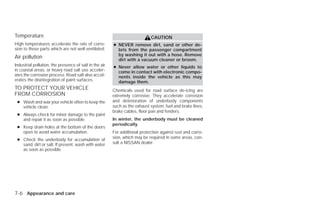 Temperature                                                                 CAUTION
High temperatures accelerate the rate of corro-         ● NEVER remove dirt, sand or other de-
sion to those parts which are not well ventilated.        bris from the passenger compartment
                                                          by washing it out with a hose. Remove
Air pollution                                             dirt with a vacuum cleaner or broom.
Industrial pollution, the presence of salt in the air   ● Never allow water or other liquids to
in coastal areas, or heavy road salt use acceler-         come in contact with electronic compo-
ates the corrosion process. Road salt also accel-         nents inside the vehicle as this may
erates the disintegration of paint surfaces.              damage them.
TO PROTECT YOUR VEHICLE                                 Chemicals used for road surface de-icing are
FROM CORROSION                                          extremely corrosive. They accelerate corrosion
 ● Wash and wax your vehicle often to keep the          and deterioration of underbody components
   vehicle clean.                                       such as the exhaust system, fuel and brake lines,
                                                        brake cables, floor pan and fenders.
 ● Always check for minor damage to the paint
   and repair it as soon as possible.                   In winter, the underbody must be cleaned
                                                        periodically.
 ● Keep drain holes at the bottom of the doors
   open to avoid water accumulation.                    For additional protection against rust and corro-
 ● Check the underbody for accumulation of              sion, which may be required in some areas, con-
   sand, dirt or salt. If present, wash with water      sult a NISSAN dealer.
   as soon as possible.




7-6 Appearance and care




                                                                                     ੬ REVIEW COPY—2009 Versa (vrs)
                                                                                     Owners Manual—USA_English (nna)
                                                                                     09/10/08—debbie ੭
 