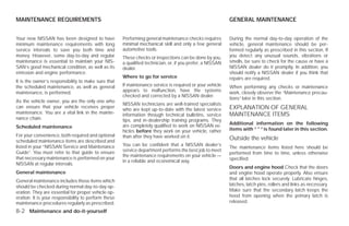 MAINTENANCE REQUIREMENTS                                                                                    GENERAL MAINTENANCE


Your new NISSAN has been designed to have             Performing general maintenance checks requires        During the normal day-to-day operation of the
minimum maintenance requirements with long            minimal mechanical skill and only a few general       vehicle, general maintenance should be per-
service intervals to save you both time and           automotive tools.                                     formed regularly as prescribed in this section. If
money. However, some day-to-day and regular           These checks or inspections can be done by you,       you detect any unusual sounds, vibrations or
maintenance is essential to maintain your NIS-        a qualified technician, or, if you prefer, a NISSAN   smells, be sure to check for the cause or have a
SAN’s good mechanical condition, as well as its       dealer.                                               NISSAN dealer do it promptly. In addition, you
emission and engine performance.                                                                            should notify a NISSAN dealer if you think that
                                                      Where to go for service                               repairs are required.
It is the owner’s responsibility to make sure that
the scheduled maintenance, as well as general         If maintenance service is required or your vehicle    When performing any checks or maintenance
maintenance, is performed.                            appears to malfunction, have the systems              work, closely observe the “Maintenance precau-
                                                      checked and corrected by a NISSAN dealer.
                                                                                                            tions” later in this section.
As the vehicle owner, you are the only one who
                                                      NISSAN technicians are well-trained specialists
can ensure that your vehicle receives proper                                                                EXPLANATION OF GENERAL
                                                      who are kept up-to-date with the latest service
maintenance. You are a vital link in the mainte-      information through technical bulletins, service      MAINTENANCE ITEMS
nance chain.                                          tips, and in-dealership training programs. They
                                                      are completely qualified to work on NISSAN ve-        Additional information on the following
Scheduled maintenance                                                                                       items with “ * ” is found later in this section.
                                                      hicles before they work on your vehicle, rather
For your convenience, both required and optional      than after they have worked on it.
scheduled maintenance items are described and
                                                                                                            Outside the vehicle
listed in your “NISSAN Service and Maintenance        You can be confident that a NISSAN dealer’s
                                                                                                            The maintenance items listed here should be
Guide”. You must refer to that guide to ensure        service department performs the best job to meet
                                                                                                            performed from time to time, unless otherwise
                                                      the maintenance requirements on your vehicle —
that necessary maintenance is performed on your                                                             specified.
                                                      in a reliable and economical way.
NISSAN at regular intervals.
                                                                                                            Doors and engine hood Check that the doors
General maintenance                                                                                         and engine hood operate properly. Also ensure
General maintenance includes those items which                                                              that all latches lock securely. Lubricate hinges,
should be checked during normal day-to-day op-                                                              latches, latch pins, rollers and links as necessary.
eration. They are essential for proper vehicle op-                                                          Make sure that the secondary latch keeps the
eration. It is your responsibility to perform these                                                         hood from opening when the primary latch is
maintenance procedures regularly as prescribed.                                                             released.

8-2 Maintenance and do-it-yourself




                                                                                    ੬ REVIEW COPY—2009 Versa (vrs)
                                                                                    Owners Manual—USA_English (nna)
                                                                                    09/10/08—debbie ੭
 