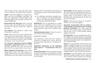 When driving in areas using road salt or other          alignment. If the steering wheel or seat vibrates at   Brake pedal Check the pedal for smooth opera-
corrosive materials, check lubrication frequently.      normal highway speeds, wheel balancing may be          tion. If the brake pedal suddenly goes down fur-
                                                        needed.                                                ther than normal, the pedal feels spongy or the
Lights* Clean the headlights on a regular basis.
                                                                                                               vehicle seems to take longer to stop, see a
Make sure that the headlights, stop lights, tail         ● For additional information regarding tires,
                                                                                                               NISSAN dealer immediately. Keep the floor mat
lights, turn signal lights, and other lights are all       refer to “Important Tire Safety Information”
                                                                                                               away from the pedal.
operating properly and installed securely. Also            (US) or “Tire Safety Information” (Canada) in
check headlight aim.                                       the Warranty Information Booklet.                   Brakes Check that the brakes do not pull the
                                                                                                               vehicle to one side when applied.
Road wheel nuts (lug nuts)* When checking               Windshield Clean the windshield on a regular
the tires, make sure no wheel nuts are missing,         basis. Check the windshield at least every six         Automatic Transmission (AT) or Continu-
and check for any loose wheel nuts. Tighten if          months for cracks or other damage. Have a dam-         ously Variable Transmission (CVT) P (Park)
necessary.                                              aged windshield repaired by a qualified repair         position mechanism On a fairly steep hill
                                                        facility.                                              check that the vehicle is held securely with the
Tire rotation* Tires should be rotated every
                                                                                                               selector lever in the P (Park) position without
7,500 miles (12,000 km).                                Windshield wiper blades* Check for cracks or
                                                                                                               applying any brakes.
                                                        wear if they do not wipe properly.
Tires* Check the pressure with a gauge often
                                                                                                               Parking brake Check the parking brake opera-
and always prior to long distance trips. If neces-      Inside the vehicle                                     tion regularly. The vehicle should be securely held
sary, adjust the pressure in all tires, including the
                                                        The maintenance items listed here should be            on a fairly steep hill with only the parking brake
spare, to the pressure specified. Check carefully                                                              applied. If the parking brake needs adjustment,
for damage, cuts or excessive wear.                     checked on a regular basis, such as when per-
                                                        forming periodic maintenance, cleaning the ve-         see a NISSAN dealer.
Tire Pressure Monitoring System (TPMS)                  hicle, etc.                                            Seats Check seat position controls such as seat
transmitter components Replace the TPMS                                                                        adjusters, seatback recliner, etc. to ensure they
transmitter grommet seal, valve core and cap            Additional information on the following
                                                                                                               operate smoothly and all latches lock securely in
when the tires are replaced due to wear or age.         items with an “*” is found later in this sec-
                                                                                                               every position. Check that the head restraints
                                                        tion.                                                  move up and down smoothly and the locks (if so
Wheel alignment and balance If the vehicle
                                                        Accelerator pedal Check the pedal for smooth           equipped) hold securely in all latched positions.
should pull to either side while driving on a
straight and level road, or if you detect uneven or     operation and make sure the pedal does not bind        Seat belts Check that all parts of the seat belt
abnormal tire wear, there may be a need for wheel       or require uneven effort. Keep the floor mat away      system (for example, buckles, anchors, adjusters
                                                        from the pedal.                                        and retractors) operate properly and smoothly,
                                                                                                                   Maintenance and do-it-yourself 8-3




                                                                                       ੬ REVIEW COPY—2009 Versa (vrs)
                                                                                       Owners Manual—USA_English (nna)
                                                                                       09/10/08—debbie ੭
 