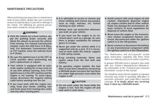 MAINTENANCE PRECAUTIONS


When performing any inspection or maintenance        ● It is advisable to secure or remove any      ● Avoid contact with used engine oil and
work on your vehicle, always take care to prevent      loose clothing and remove any jewelry,         coolant. Improperly disposed engine
serious accidental injury to yourself or damage to     such as rings, watches, etc. before            oil, engine coolant and/or other vehicle
the vehicle. The following are general precau-         working on your vehicle.                       fluids can damage the environment. Al-
tions which should be closely observed.                                                               ways conform to local regulations for
                                                     ● Always wear eye protection whenever
                                                                                                      disposal of vehicle fluid.
                    WARNING                            you work on your vehicle.
                                                                                                    ● Never leave the engine or the transmis-
● Park the vehicle on a level surface, ap-           ● If you must run the engine in an en-
                                                                                                      sion related component harness con-
  ply the parking brake securely and                   closed space such as a garage, be sure
                                                                                                      nector disconnected while the ignition
  block the wheels to prevent the vehicle              there is proper ventilation for exhaust
                                                                                                      switch is in the ON position.
  from moving. For manual transmission                 gases to escape.
  models, move the shift lever to N (Neu-                                                           ● Never connect or disconnect the battery
                                                     ● Never get under the vehicle while it is
  tral). For Automatic Transmission (AT)                                                              or any transistorized component while
                                                       supported only by a jack. If it is neces-
  or CVT models, move the selector lever                                                              the ignition switch is in the ON position.
                                                       sary to work under the vehicle, support
  to P (Park).                                         it with safety stands.                       This “Maintenance and do-it-yourself” section
● Be sure the ignition key is in the OFF or          ● Keep smoking materials, flame and            gives instructions regarding only those items
  LOCK position when performing any                    sparks away from the fuel tank and           which are relatively easy for an owner to perform.
  parts replacement or repairs.                        battery.                                     A genuine NISSAN service manual is also avail-
● Your vehicle is equipped with an auto-             ● On gasoline engine models, the fuel          able. See “Owner’s Manual/Service Manual or-
  matic engine cooling fan. It may come on             filter or fuel lines should be serviced by   der information” in the “Technical and consumer
  at any time without warning, even if the             a NISSAN dealer because the fuel lines       information” section of this manual.
  ignition key is in the OFF position and the          are under high pressure even when the        You should be aware that incomplete or improper
  engine is not running. To avoid injury,              engine is off.                               servicing may result in operating difficulties or
  always disconnect the negative battery
                                                                                                    excessive emissions, and could affect warranty
  cable before working near the fan.
                                                                       CAUTION                      coverage. If in doubt about any servicing,
● If you must work with the engine run-                                                             have it done by a NISSAN dealer.
                                                     ● Do not work under the hood while the
  ning, keep your hands, clothing, hair
                                                       engine is hot. Turn the engine off and
  and tools away from moving fans, belts
                                                       wait until it cools down.
  and any other moving parts.

                                                                                                       Maintenance and do-it-yourself 8-5




                                                                               ੬ REVIEW COPY—2009 Versa (vrs)
                                                                               Owners Manual—USA_English (nna)
                                                                               09/10/08—debbie ੭
 