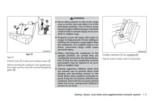 WARNING
                                                      ● Never allow anyone to ride in the cargo
                                                        area or on the rear seat when it is in the
                                                        fold-down position. Use of these areas
                                                        by passengers without proper restraints
                                                        could result in serious injury in an acci-
                                                        dent or sudden stop.
                                                      ● Properly secure all cargo with ropes or
                                                        straps to help prevent it from sliding or
                                                        shifting. Do not place cargo higher than
                                                        the seatbacks. In a sudden stop or col-
                                                        lision, unsecured cargo could cause
                                                        personal injury.
                                         SSS0592                                                                                               WRS0755
                     Type B                           ● When returning the seatbacks to the
                                                        upright position, be certain they are        Center armrest (if so equipped)
Type B                                                  completely secured in the latched posi-      Pull the armrest down until it is horizontal.
Pull the knob ᭺ to fold each seatback down ᭺.
              1                            2            tion. If they are not completely secured,
                                                        passengers may be injured in an acci-
When returning the seatback to the upright posi-        dent or sudden stop.
tion, make sure the seat belt is routed through the
                                                      ● Closely supervise children when they
guide ᭺.
       A
                                                        are around cars to prevent them from
                                                        playing and becoming locked in the
                                                        trunk where they could be seriously in-
                                                        jured. Keep the car locked, with the rear
                                                        seatback and trunk lid securely latched
                                                        when not in use, and prevent children’s
                                                        access to car keys.



                                                                         Safety—Seats, seat belts and supplemental restraint system 1-5




                                                                                ੬ REVIEW COPY—2009 Versa (vrs)
                                                                                Owners Manual—USA_English (nna)
                                                                                09/10/08—debbie ੭
 