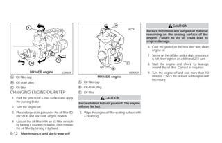 CAUTION
                                                                                                           Be sure to remove any old gasket material
                                                                                                           remaining on the sealing surface of the
                                                                                                           engine. Failure to do so could lead to
                                                                                                           engine damage.
                                                                                                           6. Coat the gasket on the new filter with clean
                                                                                                              engine oil.
                                                                                                           7. Screw on the oil filter until a slight resistance
                                                                                                              is felt, then tighten an additional 2/3 turn.
                                                                                                           8. Start the engine and check for leakage
                                                                                                              around the oil filter. Correct as required.
                 HR16DE engine            LDI0608                                             WDI0521      9. Turn the engine off and wait more than 10
᭺
A   Oil filler cap                                                     MR18DE engine                          minutes. Check the oil level. Add engine oil if
                                                                                                              necessary.
᭺
B   Oil drain plug                                    ᭺
                                                      A   Oil filler cap

᭺
C   Oil filter                                        ᭺
                                                      B   Oil drain plug
CHANGING ENGINE OIL FILTER                            ᭺
                                                      C   Oil filter
 1. Park the vehicle on a level surface and apply                          CAUTION
    the parking brake.                                Be careful not to burn yourself. The engine
 2. Turn the engine off.                              oil may be hot.
 3. Place a large drain pan under the oil filter ᭺
                                                 C    5. Wipe the engine oil filter sealing surface with
    HR16DE and MR18DE engine models.                     a clean rag.
 4. Loosen the oil filter with an oil filter wrench
    by turning it counterclockwise. Then remove
    the oil filter by turning it by hand.
8-12 Maintenance and do-it-yourself




                                                                                   ੬ REVIEW COPY—2009 Versa (vrs)
                                                                                   Owners Manual—USA_English (nna)
                                                                                   09/10/08—debbie ੭
 