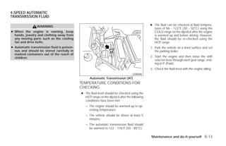 4-SPEED AUTOMATIC
TRANSMISSION FLUID

                                                                                              ● The fluid can be checked at fluid tempera-
                WARNING
                                                                                                tures of 86 - 122°F (30 - 50°C) using the
● When the engine is running, keep                                                              COLD range on the dipstick after the engine
  hands, jewelry and clothing away from                                                         is warmed up and before driving. However,
  any moving parts such as the cooling                                                          the fluid should be re-checked using the
  fan and drive belts.                                                                          HOT range.
● Automatic transmission fluid is poison-                                                     1. Park the vehicle on a level surface and set
  ous and should be stored carefully in                                                          the parking brake.
  marked containers out of the reach of
  children.                                                                                   2. Start the engine and then move the shift
                                                                                                 selector lever through each gear range, end-
                                                                                                 ing in P (Park).
                                                                                              3. Check the fluid level with the engine idling.
                                                                                  LDI0690
                                                  Automatic Transmission (AT)
                                            TEMPERATURE CONDITIONS FOR
                                            CHECKING
                                            ● The fluid level should be checked using the
                                              HOT range on the dipstick after the following
                                              conditions have been met:
                                               – The engine should be warmed up to op-
                                                 erating temperature.
                                               – The vehicle should be driven at least 5
                                                 minutes.
                                               – The automatic transmission fluid should
                                                 be warmed to 122 - 176°F (50 - 80°C).

                                                                                              Maintenance and do-it-yourself 8-13




                                                                       ੬ REVIEW COPY—2009 Versa (vrs)
                                                                       Owners Manual—USA_English (nna)
                                                                       09/10/08—debbie ੭
 
