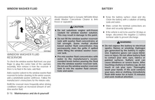 WINDOW WASHER FLUID                                                                                BATTERY


                                                       Recommended fluid is Genuine NISSAN Wind-   ● Keep the battery surface clean and dry.
                                                       shield Washer Concentrate Cleaner & Anti-     Clean the battery with a solution of baking
                                                       freeze or equivalent.                         soda and water.

                                                                        CAUTION                    ● Make certain the terminal connections are
                                                                                                     clean and securely tightened.
                                                       ● Do not substitute engine anti-freeze
                                                         coolant for window washer solution.       ● If the vehicle is not to be used for 30 days or
                                                         This may result in damage to the paint.     longer, disconnect the negative (-) battery
                                                                                                     terminal cable to prevent discharge.
                                                       ● Do not fill the window washer reservoir
                                                         tank with washer fluid concentrates at
                                                                                                                      WARNING
                                                         full strength. Some methyl alcohol
                                                         based washer fluid concentrates may       ● Do not expose the battery to electrical
                                                         permanently stain the grille if spilled     sparks, flames or smoking. Hydrogen
                                           SDI1866       while filling the window washer reser-      gas generated by the battery is explo-
                                                         voir tank.                                  sive. Explosive gases can cause blind-
WINDOW WASHER FLUID                                                                                  ness or injury. Do not allow battery fluid
RESERVOIR                                              ● Pre-mix washer fluid concentrates with
                                                                                                     to contact your skin, eyes, fabrics or
                                                         water to the manufacturer’s recom-
                                                                                                     painted surfaces. Sulfuric acid can
To check the window washer fluid level, use your         mended levels before pouring the fluid
                                                                                                     cause blindness or severe burns. After
finger to plug the center hole of the cap/tube           into the window washer reservoir tank.
                                                                                                     touching a battery or battery cap, do not
assembly, then remove it from the reservoir. If          Do not use the window washer reservoir
                                                                                                     touch or rub your eyes. Thoroughly
there is no fluid in the tube, add fluid.                tank to mix the washer fluid concen-
                                                                                                     wash your hands. If the acid contacts
                                                         trate and water.
Add a washer solvent to the window washer fluid                                                      your eyes, skin or clothing, immediately
reservoir for better cleaning. In the winter season,                                                 flush with water for at least 15 minutes
add a windshield washer antifreeze. Follow the                                                       and seek medical attention
manufacturer’s instructions for the mixture ratio.
Refill the reservoir more frequently when driving
conditions require an increased amount of win-
dow washer fluid.
8-16 Maintenance and do-it-yourself




                                                                               ੬ REVIEW COPY—2009 Versa (vrs)
                                                                               Owners Manual—USA_English (nna)
                                                                               09/10/08—debbie ੭
 