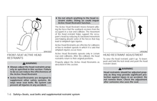 ● Do not attach anything to the head re-
                                                 straint stalks. Doing so could impair
                                                 Active Head Restraint function.
                                               The Active Head Restraint moves forward utiliz-
                                               ing the force that the seatback receives from the
                                               occupant in a rear-end collision. The movement
                                               of the head restraint helps support the occu-
                                               pant’s head by reducing its backward movement
                                               and helping absorb some of the forces that may
                                               lead to whiplash-type injuries.
                                               Active Head Restraints are effective for collisions
                                               at low to medium speeds in which it is said that
                                               whiplash injuries occur most.
                                    SPA1025                                                                                                   LRS0286
                                               Active Head Restraints operate only in certain
FRONT-SEAT ACTIVE HEAD                         rear-end collisions. After the collision, the head    HEAD RESTRAINT ADJUSTMENT
RESTRAINTS                                     restraints return to their original positions.        To raise the head restraint, pull it up. To lower,
                                               Properly adjust the Active Head Restraints as         push and hold the lock knob and push the head
                  WARNING                                                                            restraint down.
                                               described in this section.
● Always adjust the head restraints prop-
  erly as specified in this section. Failure                                                                             WARNING
  to do so can reduce the effectiveness of                                                           Head restraints should be adjusted prop-
  the Active Head Restraint.                                                                         erly as they may provide significant pro-
● Active Head Restraints are designed to                                                             tection against injury in an accident. Do
  supplement other safety systems. Al-                                                               not remove them. Check the adjustment
  ways wear seat belts. No system can                                                                after someone else uses the seat.
  prevent all injuries in any accident.



1-6 Safety—Seats, seat belts and supplemental restraint system




                                                                             ੬ REVIEW COPY—2009 Versa (vrs)
                                                                             Owners Manual—USA_English (nna)
                                                                             09/10/08—debbie ੭
 