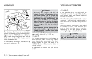 AIR CLEANER                                                                                                WINDSHIELD WIPER BLADES


                                                                         WARNING                           CLEANING
                                                    ● Operating the engine with the air                    If your windshield is not clear after using the
                                                      cleaner removed can cause you or oth-                windshield washer or if a wiper blade chatters
                                                      ers to be burned. The air cleaner not                when running, wax or other material may be on
                                                      only cleans the air, it stops the flame if           the blade or windshield.
                                                      the engine backfires. If it isn’t there, and         Clean the outside of the windshield with a washer
                                                      the engine backfires, you could be                   solution or a mild detergent. Your windshield is
                                                      burned. Do not drive with the air cleaner            clean if beads do not form when rinsing with clear
                                                      removed, and be careful when working                 water.
                                                      on the engine with the air cleaner
                                                      removed.                                             Clean each blade by wiping it with a cloth soaked
                                                                                                           in a washer solution or a mild detergent. Then
                                                    ● Never pour fuel into the throttle body or            rinse the blades with clear water. If your wind-
                                                      attempt to start the engine with the air             shield is still not clear after cleaning the blades
                                         SDI1864      cleaner removed. Doing so could result               and using the wiper, replace the blades.
The air cleaner filter should not be cleaned and      in serious injury.
reused. Replace it according to the maintenance                                                                                 CAUTION
log shown in the “NISSAN Service and Mainte-
                                                    IN-CABIN MICROFILTER (if so
nance Guide.” When replacing the filter, wipe the   equipped)                                              Worn windshield wiper blades can dam-
inside of the air cleaner filter housing and the                                                           age the windshield and impair driver
                                                    The in-cabin microfilter restricts the entry of air-   vision.
cover with a damp cloth.                            borne dust and pollen particles and reduces
To remove the air cleaner filter, push the tabs ᭺
                                                1   some objectionable outside odors. The filter is
and pull the unit upward ᭺.
                          2                         located behind the glove box. Refer to the
                                                    “NISSAN Service and Maintenance Guide” for
                                                    change intervals.
                                                    If replacement is required, see your NISSAN
                                                    dealer.



8-20 Maintenance and do-it-yourself




                                                                                   ੬ REVIEW COPY—2009 Versa (vrs)
                                                                                   Owners Manual—USA_English (nna)
                                                                                   09/10/08—debbie ੭
 