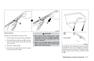 SDI1803

REPLACING                                                           CAUTION
Replace the wiper blades if they are worn.         ● After wiper blade replacement, return
                                                     the wiper arm to its original position;
 1. Lift the wiper arm away from the windshield.
                                                     otherwise it may be damaged when the
 2. Push and hold the release tab ᭺, and then
                                  A                  hood is opened.
    move the wiper blade down ᭺ the wiper
                                  1
                                                   ● Make sure the wiper blades contact the
    arm to remove.                                   glass; otherwise the arms may be dam-                                              WDI0526
 3. Remove the wiper blade.                          aged from wind pressure.
                                                                                               Be careful not to let anything get into the washer
 4. Insert the new wiper blade onto the wiper                                                  nozzle ᭺. This may cause clogging or improper
                                                                                                       A
    arm until it clicks into place.                                                            windshield washer operation. If something gets
                                                                                               into the nozzle, remove it with a needle or small
                                                                                               pin ᭺.
                                                                                                    B



                                                                                                 Maintenance and do-it-yourself 8-21




                                                                           ੬ REVIEW COPY—2009 Versa (vrs)
                                                                           Owners Manual—USA_English (nna)
                                                                           09/10/08—debbie ੭
 