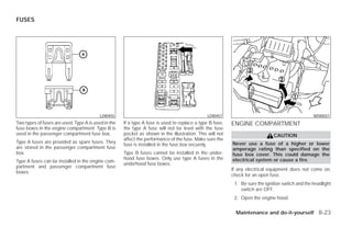 FUSES




                                          LDI0455                                              LDI0457                                            WDI0551
Two types of fuses are used. Type A is used in the   If a type A fuse is used to replace a type B fuse,   ENGINE COMPARTMENT
fuse boxes in the engine compartment. Type B is      the type A fuse will not be level with the fuse
used in the passenger compartment fuse box.          pocket as shown in the illustration. This will not                       CAUTION
                                                     affect the performance of the fuse. Make sure the
Type A fuses are provided as spare fuses. They                                                            Never use a fuse of a higher or lower
                                                     fuse is installed in the fuse box securely.
are stored in the passenger compartment fuse                                                              amperage rating than specified on the
box.                                                 Type B fuses cannot be installed in the under-       fuse box cover. This could damage the
                                                     hood fuse boxes. Only use type A fuses in the        electrical system or cause a fire.
Type A fuses can be installed in the engine com-
                                                     underhood fuse boxes.
partment and passenger compartment fuse
                                                                                                          If any electrical equipment does not come on,
boxes.
                                                                                                          check for an open fuse.
                                                                                                           1. Be sure the ignition switch and the headlight
                                                                                                              switch are OFF.
                                                                                                           2. Open the engine hood.


                                                                                                            Maintenance and do-it-yourself 8-23




                                                                                   ੬ REVIEW COPY—2009 Versa (vrs)
                                                                                   Owners Manual—USA_English (nna)
                                                                                   09/10/08—debbie ੭
 