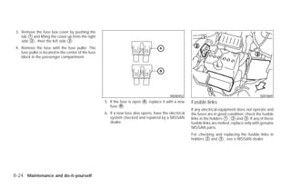 3. Remove the fuse box cover by pushing the
    tab ᭺ and lifting the cover up from the right
         1
    side ᭺ , then the left side ᭺.
          2                     3

 4. Remove the fuse with the fuse puller. The
    fuse puller is located in the center of the fuse
    block in the passenger compartment.




                                                                                              WDI0452                                               SDI1869
                                                       5. If the fuse is open ᭺, replace it with a new
                                                                              A                           Fusible links
                                                          fuse ᭺.B
                                                                                                          If any electrical equipment does not operate and
                                                       6. If a new fuse also opens, have the electrical   the fuses are in good condition, check the fusible
                                                          system checked and repaired by a NISSAN         links in the holders ᭺ , ᭺ and ᭺. If any of these
                                                                                                                                1    2      3
                                                          dealer.                                         fusible links are melted, replace only with genuine
                                                                                                          NISSAN parts.
                                                                                                          For checking and replacing the fusible links in
                                                                                                          holders ᭺ and ᭺ , see a NISSAN dealer.
                                                                                                                  2      3




8-24 Maintenance and do-it-yourself




                                                                                   ੬ REVIEW COPY—2009 Versa (vrs)
                                                                                   Owners Manual—USA_English (nna)
                                                                                   09/10/08—debbie ੭
 