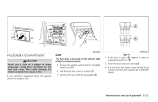 SDI1870                                              WDI0452

PASSENGER COMPARTMENT                           NOTE:                                                                  Type A
                                                                                                    4. If the fuse is open ᭺, replace it with an
                                                                                                                            A
                                                                                                       equivalent good fuse ᭺.
                                                The fuse box is located on the drivers side                                  B
                   CAUTION                      of the instrument panel.
Never use a fuse of a higher or lower                                                               5. Push the fuse box cover to install.
                                                 1. Be sure the ignition switch and the headlight
amperage rating than specified on the               switch are OFF.                                 6. If a new fuse also opens, have the electrical
fuse box cover. This could damage the                                                                  system checked and repaired by a NISSAN
electrical system or cause a fire.               2. Pull the fuse box cover to remove ᭺.
                                                                                      1
                                                                                                       dealer.
                                                 3. Remove the fuse with the fuse puller ᭺.
                                                                                         2
If any electrical equipment does not operate,
check for an open fuse.




                                                                                                    Maintenance and do-it-yourself 8-25




                                                                             ੬ REVIEW COPY—2009 Versa (vrs)
                                                                             Owners Manual—USA_English (nna)
                                                                             09/10/08—debbie ੭
 