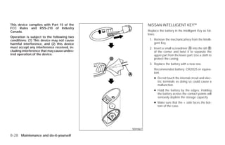 This device complies with Part 15 of the                      NISSAN INTELLIGENT KEY™
FCC Rules and RSS-210 of Industry
Canada.                                                       Replace the battery in the Intelligent Key as fol-
                                                              lows:
Operation is subject to the following two
conditions: (1) This device may not cause                      1. Remove the mechanical key from the Intelli-
harmful interference, and (2) this device                         gent Key.
must accept any interference received, in-                     2. Insert a small screwdriver ᭺ into the slit ᭺
                                                                                             A                B
cluding interference that may cause undes-                        of the corner and twist it to separate the
ired operation of the device.                                     upper part from the lower part. Use a cloth to
                                                                  protect the casing.
                                                               3. Replace the battery with a new one.
                                                                  Recommended battery: CR2025 or equiva-
                                                                  lent.
                                                                  ● Do not touch the internal circuit and elec-
                                                                    tric terminals as doing so could cause a
                                                                    malfunction.
                                                                  ● Hold the battery by the edges. Holding
                                                                    the battery across the contact points will
                                                                    seriously deplete the storage capacity.
                                                                  ● Make sure that the + side faces the bot-
                                                                    tom of the case.




                                                    SDI1867

8-28 Maintenance and do-it-yourself




                                             ੬ REVIEW COPY—2009 Versa (vrs)
                                             Owners Manual—USA_English (nna)
                                             09/10/08—debbie ੭
 