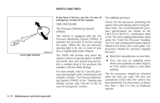 WHEELS AND TIRES


                                          If you have a flat tire, see the “In case of   Tire inflation pressure
                                          emergency” section of this manual.
                                                                                         Check the tire pressures (including the
                                          TIRE PRESSURE                                  spare) often and always prior to long dis-
                                          Tire Pressure Monitoring System                tance trips. The recommended tire pres-
                                          (TPMS)                                         sure specifications are shown on the
                                                                                         F.M.V.S.S./C.M.V.S.S. certification label
                                          This vehicle is equipped with the Tire         or the Tire and Loading Information label
                                          Pressure Monitoring System (TPMS). It          under the “Cold Tire Pressure” heading.
                                          monitors tire pressure of all tires except     The Tire and Loading Information label is
                                          the spare. When the low tire pressure          affixed to the driver side center pillar. Tire
                                          warning light is lit, one or more of your      pressures should be checked regularly
                                WDI0343
                                          tires is significantly under-inflated.         because:
          Trunk light (Sedan)             The TPMS will activate only when the            ● Most tires naturally lose air over time.
                                          vehicle is driven at speeds above 16 MPH
                                          (25 km/h). Also, this system may not de-        ● Tires can lose air suddenly when
                                          tect a sudden drop in tire pressure (for          driven over potholes or other objects
                                          example a flat tire while driving).               or if the vehicle strikes a curb while
                                                                                            parking.
                                          For more details, refer to “Low tire pres-
                                          sure warning light” in the “Instruments and    The tire pressures should be checked
                                          controls” section, “Tire Pressure Monitor-     when the tires are cold. The tires are
                                          ing System (TPMS)” in the “Starting and        considered COLD after the vehicle has
                                          driving” section, and “Flat tire” in the “In   been parked for 3 or more hours, or driven
                                          case of emergency” section.                    less than 1 mile (1.6 km) at moderate
                                                                                         speeds.

8-34 Maintenance and do-it-yourself




                                                                    ੬ REVIEW COPY—2009 Versa (vrs)
                                                                    Owners Manual—USA_English (nna)
                                                                    09/10/08—debbie ੭
 