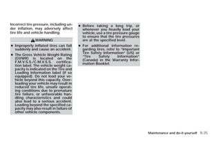 Incorrect tire pressure, including un-   ● Before taking a long trip, or
der inflation, may adversely affect        whenever you heavily load your
tire life and vehicle handling.            vehicle, use a tire pressure gauge
                                           to ensure that the tire pressures
               WARNING                     are at the specified level.
● Improperly inflated tires can fail     ● For additional information re-
  suddenly and cause an accident.          garding tires, refer to “Important
                                           Tire Safety Information” (US) or
● The Gross Vehicle Weight Rating          “Tire    Safety       Information”
  (GVWR) is located on the                 (Canada) in the Warranty Infor-
  F.M.V.S.S./C.M.V.S.S. certifica-         mation Booklet.
  tion label. The vehicle weight ca-
  pacity is indicated on the Tire and
  Loading Information label (if so
  equipped). Do not load your ve-
  hicle beyond this capacity. Over-
  loading your vehicle may result in
  reduced tire life, unsafe operat-
  ing conditions due to premature
  tire failure, or unfavorable han-
  dling characteristics and could
  also lead to a serious accident.
  Loading beyond the specified ca-
  pacity may also result in failure of
  other vehicle components.




                                                                                Maintenance and do-it-yourself 8-35




                                                              ੬ REVIEW COPY—2009 Versa (vrs)
                                                              Owners Manual—USA_English (nna)
                                                              09/10/08—debbie ੭
 