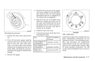 4. Read the tire pressure on the gauge
                                                  stem and compare to the specifica-
                                                  tion shown on the Tire and Loading
                                                  Information label (if so equipped) or
                                                  Tire Placard (if so equipped).
                                               5. Add air to the tire as needed. If too
                                                  much air is added, press the core of
                                                  the valve stem briefly with the tip of
                                                  the gauge stem to release pressure.
                                                  Recheck the pressure and add or
                                                  release air as needed.
                                    LDI0393    6. Install the valve stem cap.                                                  WDI0394

                                               7. Check the pressure of all other tires,                    Example
Checking tire pressure
                                                  including the spare.                     TIRE LABELING
 1. Remove the valve stem cap from the
    tire.                                      Size                Cold Tire Inflation     Federal law requires tire manufacturers to
                                                                   Pressure                place standardized information on the
 2. Press the pressure gauge squarely                                                      sidewall of all tires. This information iden-
    onto the valve stem. Do not press too      Front Original Tire:                        tifies and describes the fundamental
                                                                    230 kPa, 33 PSI
    hard or force the valve stem side-         P185/65R15                                  characteristics of the tire and also pro-
    ways, or air will escape. If the hissing   Rear Original Tire:                         vides the tire identification number (TIN)
    sound of air escaping from the tire is     P185/65R15           230 kPa, 33 PSI        for safety standard certification. The TIN
    heard while checking the pressure,         Spare Tire:                                 can be used to identify the tire in case of a
    reposition the gauge to eliminate this                          420 kPa, 60 PSI        recall.
                                               T125/70*15
    leakage.
 3. Remove the gauge.
                                                                                             Maintenance and do-it-yourself 8-37




                                                                       ੬ REVIEW COPY—2009 Versa (vrs)
                                                                       Owners Manual—USA_English (nna)
                                                                       09/10/08—debbie ੭
 