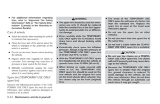 ● For additional information regarding                                                          ● Tire tread of the TEMPORARY USE
                                                                    WARNING
   tires, refer to “Important Tire Safety                                                          ONLY spare tire will wear at a faster rate
   Information” (US) or “Tire Safety Infor-       ● The spare tire should be used for emer-        than the standard tire. Replace the
   mation” (Canada) in the Warranty In-             gency use only. It should be replaced          spare tire as soon as the tread wear
   formation Booklet.                               with the standard tire at the first oppor-     indicators appear.
                                                    tunity to avoid possible tire or differen-
Care of wheels                                      tial damage.                                 ● Do not use the spare tire on other
                                                                                                   vehicles.
 ● Wash the wheels when washing the vehicle       ● Drive carefully while the TEMPORARY
   to maintain their appearance.                    USE ONLY spare tire is installed. Avoid      ● Do not use more than one spare tire at
                                                    sharp turns and abrupt braking while           the same time.
 ● Clean the inner side of the wheels when the      driving.                                     ● Do not tow a trailer when the TEMPO-
   wheel is changed or the underside of the
   vehicle is washed.                             ● Periodically check spare tire inflation        RARY USE ONLY spare tire is installed.
                                                    pressure. Always keep the pressure of
 ● Do not use abrasive cleaners when washing        the TEMPORARY USE ONLY spare tire                              CAUTION
   the wheels.                                      at 60 psi (420 kPa, 4.2 bar).
                                                                                                 ● Do not use tire chains on a TEMPO-
 ● Inspect wheel rims regularly for dents or      ● With the TEMPORARY USE ONLY spare              RARY USE ONLY spare tire. Tire chains
   corrosion. Such damage may cause loss of         tire installed do not drive the vehicle at     will not fit properly and may cause dam-
   pressure or poor seal at the tire bead.          speeds faster than 50 MPH (80 km/h).           age to the vehicle.
 ● NISSAN recommends waxing the road              ● When driving on roads covered with           ● Because the TEMPORARY USE ONLY
   wheels to protect against road salt in areas     snow or ice, the TEMPORARY USE                 spare tire is smaller than the original
                                                    ONLY spare tire should be used on the          tire, ground clearance is reduced. To
   where it is used during winter.
                                                    rear wheels and the original tire used         avoid damage to the vehicle, do not
Spare tire (TEMPORARY USE ONLY                      on the front wheels (drive wheels). Use        drive over obstacles. Also, do not drive
                                                    tire chains only on the front (original)       the vehicle through an automatic car
spare tire)                                         tires.                                         wash since it may get caught.
Observe the following precautions if the TEM-
PORARY USE ONLY spare tire must be used.
Otherwise, your vehicle could be damaged or
involved in an accident:

8-44 Maintenance and do-it-yourself




                                                                            ੬ REVIEW COPY—2009 Versa (vrs)
                                                                            Owners Manual—USA_English (nna)
                                                                            09/10/08—debbie ੭
 