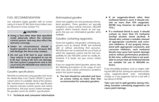 FUEL RECOMMENDATION                                  Reformulated gasoline                                ● If an oxygenate-blend other than
                                                                                                            methanol blend is used, it should con-
Use unleaded regular gasoline with an octane         Some fuel suppliers are now producing reformu-         tain no more than 10% oxygenate.
rating of at least 87 AKI (Anti-Knock Index) num-    lated gasolines. These gasolines are specially         (MTBE may, however, be added up to
ber (Research octane number 91).                     designed to reduce vehicle emissions. NISSAN           15%.)
                                                     supports efforts towards cleaner air and sug-
                     CAUTION                         gests that you use reformulated gasoline when        ● If a methanol blend is used, it should
                                                     available.                                             contain no more than 5% methanol
● Using a fuel other than that specified                                                                    (methyl alcohol, wood alcohol). It
  could adversely affect the emission                Gasoline containing oxygenates                         should also contain a suitable amount
  control system, and may also affect the
                                                     Some fuel suppliers sell gasoline containing oxy-      of appropriate cosolvents and corro-
  warranty coverage.
                                                     genates such as ethanol, MTBE and methanol             sion inhibitors. If not properly formu-
● Under no circumstances should a                                                                           lated with appropriate cosolvents and
  leaded gasoline be used, because this              with or without advertising their presence.
                                                     NISSAN does not recommend the use of fuels of          corrosion inhibitors, such methanol
  will damage the three-way catalyst.                                                                       blends may cause fuel system damage
                                                     which the oxygenate content and the fuel com-
● Do not use E-85 fuel in your vehicle.              patibility for your NISSAN cannot be readily de-       and/or vehicle performance problems.
  Your vehicle is not designed to run on             termined. If in doubt, ask your service station        At this time, sufficient data is not avail-
  E-85 fuel. Using E-85 fuel can damage              manager.                                               able to ensure that all methanol blends
  the fuel system components and is not                                                                     are suitable for use in NISSAN ve-
  covered by the NISSAN new vehicle lim-             If you use oxygenate-blend gasoline, please take       hicles.
  ited warranty.                                     the following precautions as the usage of such
                                                     fuels may cause vehicle performance problems        If any driveability problems such as engine stall-
Gasoline specifications                              and/or fuel system damage.                          ing and difficult hot-starting are experienced after
                                                                                                         using oxygenate-blend fuels, immediately
NISSAN recommends using gasoline that meets           ● The fuel should be unleaded and have             change to a non-oxygenate fuel or a fuel with a
the World-Wide Fuel Charter (WWFC) specifi-             an octane rating no lower than that              low blend of MTBE.
cations where it is available. Many of the automo-      recommended for unleaded gasoline.
bile manufacturers developed this specification                                                          Take care not to spill gasoline during refu-
to improve emission control system and vehicle                                                           eling. Gasoline containing oxygenates can
performance. Ask your service station manager if                                                         cause paint damage.
the gasoline meets the WWFC specifications.
9-4 Technical and consumer information




                                                                                  ੬ REVIEW COPY—2009 Versa (vrs)
                                                                                  Owners Manual—USA_English (nna)
                                                                                  09/10/08—debbie ੭
 