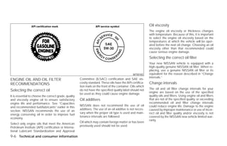 Oil viscosity
                                                                                                             The engine oil viscosity or thickness changes
                                                                                                             with temperature. Because of this, it is important
                                                                                                             to select the engine oil viscosity based on the
                                                                                                             temperatures at which the vehicle will be oper-
                                                                                                             ated before the next oil change. Choosing an oil
                                                                                                             viscosity other than that recommended could
                                                                                                             cause serious engine damage.
                                                                                                             Selecting the correct oil filter
                                                                                                             Your new NISSAN vehicle is equipped with a
                                                                                                             high-quality genuine NISSAN oil filter. When re-
                                                                                                             placing, use a genuine NISSAN oil filter or its
                                                                                                 WTI0183     equivalent for the reason described in “Change
                                                                                                             intervals.”
ENGINE OIL AND OIL FILTER                              Committee (ILSAC) certification and SAE vis-
RECOMMENDATIONS                                        cosity standard. These oils have the API certifica-   Change intervals
                                                       tion mark on the front of the container. Oils which
                                                                                                             The oil and oil filter change intervals for your
Selecting the correct oil                              do not have the specified quality label should not
                                                                                                             engine are based on the use of the specified
                                                       be used as they could cause engine damage.
It is essential to choose the correct grade, quality                                                         quality oils and filters. Using engine oil and filters
and viscosity engine oil to ensure satisfactory        Oil additives                                         that are not of the specified quality, or exceeding
engine life and performance. See “Capacities                                                                 recommended oil and filter change intervals
                                                       NISSAN does not recommend the use of oil              could reduce engine life. Damage to the engine
and recommended fuel/lubricants” earlier in this
                                                       additives. The use of an oil additive is not neces-   caused by improper maintenance or use of incor-
section. NISSAN recommends the use of an
                                                       sary when the proper oil type is used and main-       rect oil and filter quality and/or viscosity is not
energy conserving oil in order to improve fuel
                                                       tenance intervals are followed.                       covered by the NISSAN new vehicle limited war-
economy.
                                                                                                             ranty.
                                                       Oil which may contain foreign matter or has been
Select only engine oils that meet the American
                                                       previously used should not be used.
Petroleum Institute (API) certification or Interna-
tional Lubricant Standardization and Approval
9-6 Technical and consumer information




                                                                                     ੬ REVIEW COPY—2009 Versa (vrs)
                                                                                     Owners Manual—USA_English (nna)
                                                                                     09/10/08—debbie ੭
 