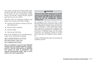 Your engine was filled with a high-quality engine
                                                                          CAUTION
oil when it was built. You do not have to change
the oil before the first recommended change         The use of any other refrigerant or oil will
interval. Oil and filter change intervals depend    cause severe damage to the air condition-
upon how you use your vehicle.                      ing system and will require the replace-
                                                    ment of all air conditioner system
Operation under the following conditions may        components.
require more frequent oil and filter changes:
                                                    The refrigerant HFC-134a (R-134a) in your
 ● repeated short distance driving at cold out-     NISSAN vehicle does not harm the earth’s ozone
   side temperatures                                layer. Although this refrigerant does not affect the
                                                    earth’s atmosphere, certain government regula-
 ● driving in dusty conditions
                                                    tions require the recovery and recycling of any
 ● extensive idling                                 refrigerant during automotive air conditioner sys-
                                                    tem service. A NISSAN dealer has the trained
 ● stop and go commuting                            technicians and equipment needed to recover
Refer to the “NISSAN Service and Maintenance        and recycle your air conditioner system refriger-
Guide” for the maintenance schedule.                ant.
                                                    Contact a NISSAN dealer when servicing your air
AIR CONDITIONER SYSTEM                              conditioner system.
REFRIGERANT AND OIL
RECOMMENDATIONS
The air conditioner system in your NISSAN
vehicle must be charged with the refriger-
ant HFC-134a (R-134a) and the oil, NISSAN
A/C system oil Type R (automatic and
manual transmission only), Type S (CVT
only) or the exact equivalents.



                                                                                                           Technical and consumer information 9-7




                                                                                   ੬ REVIEW COPY—2009 Versa (vrs)
                                                                                   Owners Manual—USA_English (nna)
                                                                                   09/10/08—debbie ੭
 