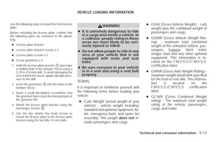VEHICLE LOADING INFORMATION


Use the following steps to mount the front license
                                                                      WARNING                       ● GVW (Gross Vehicle Weight) - curb
plate:                                                                                                weight plus the combined weight of
Before mounting the license plate, confirm that      ● It is extremely dangerous to ride              passengers and cargo.
the following parts are enclosed in the plastic        in a cargo area inside a vehicle. In
bag:                                                   a collision, people riding in these          ● GVWR (Gross Vehicle Weight Rat-
                                                       areas are more likely to be seri-              ing) - maximum total combined
 ● License plate bracket                               ously injured or killed.                       weight of the unloaded vehicle, pas-
 ● License plate bracket screws x 2                  ● Do not allow people to ride in any             sengers, luggage, hitch, trailer
 ● License plate screws x 2                            area of your vehicle that is not               tongue load and any other optional
                                                       equipped with seats and seat                   equipment. This information is lo-
 ● Screw grommets x 2                                                                                 cated on the F.M.V.S.S./C.M.V.S.S.
                                                       belts.
 1. Hold the license plate bracket ᭺ and make
                                     1                                                                certification label.
    a shallow hole in the bumper fascia using a      ● Be sure everyone in your vehicle
    0.39 in (10 mm) drill. To avoid damaging the       is in a seat and using a seat belt           ● GAWR (Gross Axle Weight Rating) -
    area behind the fascia, apply only light pres-     properly.                                      maximum weight (load) limit specified
    sure to the drill.                                                                                for the front or rear axle. This informa-
                                                     TERMS
 2. Insert the grommets ᭺ into the holes in the
                        2                                                                             tion      is     located      on      the
    bumper fascia.                                   It is important to familiarize yourself with     F.M.V.S.S./C.M.V.S.S. certification
 3. Insert a small flat-bladed screwdriver into      the following terms before loading your          label.
    the grommet hole to turn the threaded part of    vehicle:                                       ● GCWR (Gross Combined Weight
    the grommet 90°.
                                                      ● Curb Weight (actual weight of your            rating) - The maximum total weight
 4. Mount the license plate bracket using the           vehicle) - vehicle weight including:          rating of the vehicle, passengers,
    two longer screws ᭺.
                      3                                                                               cargo, and trailer.
                                                        standard and optional equipment, flu-
 5. Use the two shorter hex head screws to              ids, emergency tools, and spare tire
    mount the license plate to the license plate        assembly. This weight does not in-
    bracket using the two M6-14 mm bolts.
                                                        clude passengers and cargo.


                                                                                                Technical and consumer information 9-13




                                                                               ੬ REVIEW COPY—2009 Versa (vrs)
                                                                               Owners Manual—USA_English (nna)
                                                                               09/10/08—debbie ੭
 
