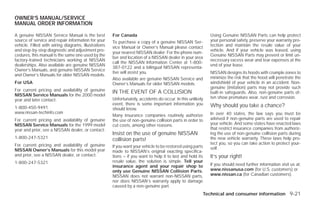 OWNER’S MANUAL/SERVICE
MANUAL ORDER INFORMATION

A genuine NISSAN Service Manual is the best           For Canada                                            Using Genuine NISSAN Parts can help protect
source of service and repair information for your     To purchase a copy of a genuine NISSAN Ser-           your personal safety, preserve your warranty pro-
vehicle. Filled with wiring diagrams, illustrations   vice Manual or Owner’s Manual please contact          tection and maintain the resale value of your
and step-by-step diagnostic and adjustment pro-                                                             vehicle. And if your vehicle was leased, using
                                                      your nearest NISSAN dealer. For the phone num-
cedures, this manual is the same one used by the                                                            Genuine NISSAN Parts may prevent or limit un-
                                                      ber and location of a NISSAN dealer in your area
factory-trained technicians working at NISSAN                                                               necessary excess wear and tear expenses at the
                                                      call the NISSAN Information Center at 1-800-
dealerships. Also available are genuine NISSAN                                                              end of your lease.
                                                      387-0122 and a bilingual NISSAN representa-
Owner’s Manuals, and genuine NISSAN Service
                                                      tive will assist you.                                 NISSAN designs its hoods with crumple zones to
and Owner’s Manuals for older NISSAN models.
                                                      Also available are genuine NISSAN Service and         minimize the risk that the hood will penetrate the
For USA                                               Owner’s Manuals for older NISSAN models.              windshield of your vehicle in an accident. Non-
                                                                                                            genuine (imitation) parts may not provide such
For current pricing and availability of genuine       IN THE EVENT OF A COLLISION                           built-in safeguards. Also, non-genuine parts of-
NISSAN Service Manuals for the 2000 model
                                                      Unfortunately, accidents do occur. In this unlikely   ten show premature wear, rust and corrosion.
year and later contact:
                                                      event, there is some important information you        Why should you take a chance?
1-800-450-9491                                        should know.
www.nissan-techinfo.com                                                                                     In over 40 states, the law says you must be
                                                      Many insurance companies routinely authorize
For current pricing and availability of genuine       the use of non-genuine collision parts in order to    advised if non-genuine parts are used to repair
NISSAN Service Manuals for the 1999 model             cut costs, among other reasons.                       your vehicle. And some states have enacted laws
year and prior, see a NISSAN dealer, or contact:                                                            that restrict insurance companies from authoriz-
                                                      Insist on the use of genuine NISSAN                   ing the use of non-genuine collision parts during
1-800-247-5321                                        collision parts!                                      the new vehicle warranty. These laws help pro-
For current pricing and availability of genuine                                                             tect you, so you can take action to protect your-
                                                      If you want your vehicle to be restored using parts   self.
NISSAN Owner’s Manuals for this model year            made to NISSAN’s original exacting specifica-
and prior, see a NISSAN dealer, or contact:           tions – if you want to help it to last and hold its   It’s your right!
1-800-247-5321                                        resale value, the solution is simple. Tell your
                                                      insurance agent and your repair shop to               If you should need further information visit us at:
                                                      only use Genuine NISSAN Collision Parts.              www.nissanusa.com (for U.S. customers) or
                                                      NISSAN does not warrant non-NISSAN parts,             www.nissan.ca (for Canadian customers).
                                                      nor does NISSAN’s warranty apply to damage
                                                      caused by a non-genuine part.
                                                                                                        Technical and consumer information 9-21




                                                                                    ੬ REVIEW COPY—2009 Versa (vrs)
                                                                                    Owners Manual—USA_English (nna)
                                                                                    09/10/08—debbie ੭
 