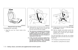 WRS0692                                              WRS0137                                             WRS0138
         Manual front seat shown
                                                   ᭺
                                                   2   Slowly pull the seat belt out of the retractor   ᭺
                                                                                                        3   Position the lap belt portion low and snug
Fastening the seat belts                               and insert the tongue into the buckle until          on the hips as shown.
                                                       you hear and feel the latch engage.
 1. Adjust the seat. See “Seats” earlier in this                                                        ᭺
                                                                                                        4   Pull the shoulder belt portion toward the
    section.                                       ● The retractor is designed to lock during               retractor to take up extra slack. Be sure the
                                                     a sudden stop or on impact. A slow                     shoulder belt is routed over your shoulder
                                                     pulling motion permits the seat belt to                and across your chest.
                                                     move, and allows you some freedom of
                                                                                                        The front passenger seat and the rear seating
                                                     movement in the seat.
                                                                                                        positions three-point seat belts have two modes
                                                   ● If the seat belt cannot be pulled from             of operation:
                                                     its fully retracted position, firmly pull
                                                                                                         ● Emergency Locking Retractor (ELR)
                                                     the belt and release it. Then smoothly
                                                     pull the belt out of the retractor.                 ● Automatic Locking Retractor (ALR)



1-12 Safety—Seats, seat belts and supplemental restraint system




                                                                                ੬ REVIEW COPY—2009 Versa (vrs)
                                                                                Owners Manual—USA_English (nna)
                                                                                09/10/08—debbie ੭
 