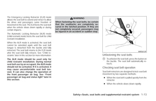 The Emergency Locking Retractor (ELR) mode
                                                                         WARNING
allows the seat belt to extend and retract to allow
the driver and passengers some freedom of               When fastening the seat belts, be certain
movement in the seat. The ELR locks the seat belt       that the seatbacks are completely se-
when the vehicle slows down rapidly or during           cured in the latched position. If they are
certain impacts.                                        not completely secured, passengers may
                                                        be injured in an accident or sudden stop.
The Automatic Locking Retractor (ALR) mode
(child restraint mode) locks the seat belt for child
restraint installation.
When the ALR mode is activated, the seat belt
cannot be extended again until the seat belt
tongue is detached from the buckle and fully
retracted. The seat belt returns to the ELR mode
                                                                                                                                              WRS0139
after the seat belt fully retracts. See “Child re-
straints” later in this section for more information.                                                Unfastening the seat belts
The ALR mode should be used only for                                                                 ᭺
                                                                                                     1   To unfasten the seat belt, press the button on
child restraint installation. During normal                                                              the buckle. The seat belt automatically re-
seat belt use by an occupant, the ALR mode                                                               tracts.
should not be activated. If it is activated, it                                                      Checking seat belt operation
may cause uncomfortable seat belt ten-
sion. It can also change the operation of                                                            Seat belt retractors are designed to lock seat belt
the front passenger air bag. See “Front                                                              movement by two separate methods:
passenger air bag and status light” later in                                                          ● When the seat belt is pulled quickly from the
this section.                                                                                           retractor.
                                                                                                      ● When the vehicle slows down rapidly.




                                                                         Safety—Seats, seat belts and supplemental restraint system 1-13




                                                                                 ੬ REVIEW COPY—2009 Versa (vrs)
                                                                                 Owners Manual—USA_English (nna)
                                                                                 09/10/08—debbie ੭
 