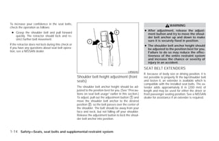 To increase your confidence in the seat belts,
                                                                                                                                 WARNING
check the operation as follows:
                                                                                                            ● After adjustment, release the adjust-
 ● Grasp the shoulder belt and pull forward                                                                   ment button and try to move the shoul-
   quickly. The retractor should lock and re-                                                                 der belt anchor up and down to make
   strict further belt movement.                                                                              sure it is securely fixed in position.
If the retractor does not lock during this check or                                                         ● The shoulder belt anchor height should
if you have any questions about seat belt opera-                                                              be adjusted to the position best for you.
tion, see a NISSAN dealer.                                                                                    Failure to do so may reduce the effec-
                                                                                                              tiveness of the entire restraint system
                                                                                                              and increase the chance or severity of
                                                                                                              injury in an accident.
                                                                                                            SEAT BELT EXTENDERS
                                                                                                LRS0242
                                                                                                            If, because of body size or driving position, it is
                                                      Shoulder belt height adjustment (front                not possible to properly fit the lap/shoulder belt
                                                      seats)                                                and fasten it, an extender is available which is
                                                                                                            compatible with the installed seat belts. The ex-
                                                      The shoulder belt anchor height should be ad-         tender adds approximately 8 in (200 mm) of
                                                      justed to the position best for you. (See “Precau-    length and may be used for either the driver or
                                                      tions on seat belt usage” earlier in this section.)   front passenger seating position. See a NISSAN
                                                      To adjust, pull out the adjustment button ᭺ and
                                                                                                  1         dealer for assistance if an extender is required.
                                                      move the shoulder belt anchor to the desired
                                                      position ᭺, so the belt passes over the center of
                                                                2
                                                      the shoulder. The belt should be away from your
                                                      face and neck, but not falling off your shoulder.
                                                      Release the adjustment button to lock the shoul-
                                                      der belt anchor into position.



1-14 Safety—Seats, seat belts and supplemental restraint system




                                                                                    ੬ REVIEW COPY—2009 Versa (vrs)
                                                                                    Owners Manual—USA_English (nna)
                                                                                    09/10/08—debbie ੭
 