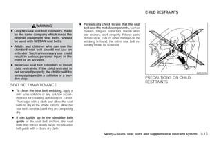 CHILD RESTRAINTS


                                                    ● Periodically check to see that the seat
                   WARNING
                                                      belt and the metal components, such as
● Only NISSAN seat belt extenders, made               buckles, tongues, retractors, flexible wires
  by the same company which made the                  and anchors, work properly. If loose parts,
  original equipment seat belts, should               deterioration, cuts or other damage on the
  be used with NISSAN seat belts.                     webbing is found, the entire seat belt as-
● Adults and children who can use the                 sembly should be replaced.
  standard seat belt should not use an
  extender. Such unnecessary use could
  result in serious personal injury in the
  event of an accident.
● Never use seat belt extenders to install
  child restraints. If the child restraint is
  not secured properly, the child could be                                                                                    ARS1098
  seriously injured in a collision or a sud-
  den stop.                                                                                          PRECAUTIONS ON CHILD
                                                                                                     RESTRAINTS
SEAT BELT MAINTENANCE
● To clean the seat belt webbing, apply a
  mild soap solution or any solution recom-
  mended for cleaning upholstery or carpet.
  Then wipe with a cloth and allow the seat
  belts to dry in the shade. Do not allow the
  seat belts to retract until they are completely
  dry.
● If dirt builds up in the shoulder belt
  guide of the seat belt anchors, the seat
  belts may retract slowly. Wipe the shoulder
  belt guide with a clean, dry cloth.
                                                                      Safety—Seats, seat belts and supplemental restraint system 1-15




                                                                               ੬ REVIEW COPY—2009 Versa (vrs)
                                                                               Owners Manual—USA_English (nna)
                                                                               09/10/08—debbie ੭
 