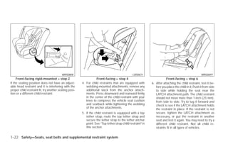 WRS0800                                                LRS0671                                               WRS0697
     Front-facing rigid-mounted – step 2                           Front-facing – step 4                                 Front-facing – step 6
If the seating position does not have an adjust-        4. For child restraints that are equipped with        6. After attaching the child restraint, test it be-
able head restraint and it is interfering with the         webbing-mounted attachments, remove any               fore you place the child in it. Push it from side
proper child restraint fit, try another seating posi-      additional slack from the anchor attach-              to side while holding the seat near the
tion or a different child restraint.                       ments. Press downward and rearward firmly             LATCH attachment path. The child restraint
                                                           in the center of the child restraint with your        should not move more than 1 inch (25 mm),
                                                           knee to compress the vehicle seat cushion             from side to side. Try to tug it forward and
                                                           and seatback while tightening the webbing             check to see if the LATCH attachment holds
                                                           of the anchor attachments.                            the restraint in place. If the restraint is not
                                                        5. If the child restraint is equipped with a top         secure, tighten the LATCH attachment as
                                                           tether strap, route the top tether strap and          necessary, or put the restraint in another
                                                           secure the tether strap to the tether anchor          seat and test it again. You may need to try a
                                                           point. See “Top tether strap child restraint” in      different child restraint. Not all child re-
                                                           this section.                                         straints fit in all types of vehicles.


1-22 Safety—Seats, seat belts and supplemental restraint system




                                                                                      ੬ REVIEW COPY—2009 Versa (vrs)
                                                                                      Owners Manual—USA_English (nna)
                                                                                      09/10/08—debbie ੭
 