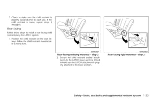 7. Check to make sure the child restraint is
    properly secured prior to each use. If the
    child restraint is loose, repeat steps 3
    through 6.
Rear-facing
Follow these steps to install a rear-facing child
restraint using the LATCH system:
 1. Position the child restraint on the seat. Al-
    ways follow the child restraint manufactur-
    er’s instructions.


                                                                                       WRS0801                                   WRS0802
                                                    Rear-facing webbing-mounted – step 2            Rear-facing rigid-mounted – step 2
                                                    2. Secure the child restraint anchor attach-
                                                       ments to the LATCH lower anchors. Check
                                                       to make sure the LATCH attachment is prop-
                                                       erly attached to the lower anchors.




                                                                     Safety—Seats, seat belts and supplemental restraint system 1-23




                                                                              ੬ REVIEW COPY—2009 Versa (vrs)
                                                                              Owners Manual—USA_English (nna)
                                                                              09/10/08—debbie ੭
 