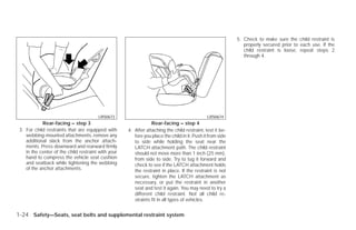 5. Check to make sure the child restraint is
                                                                                                               properly secured prior to each use. If the
                                                                                                               child restraint is loose, repeat steps 2
                                                                                                               through 4.




                                        LRS0673                                                LRS0674
            Rear-facing – step 3                                 Rear-facing – step 4
 3. For child restraints that are equipped with      4. After attaching the child restraint, test it be-
    webbing-mounted attachments, remove any             fore you place the child in it. Push it from side
    additional slack from the anchor attach-            to side while holding the seat near the
    ments. Press downward and rearward firmly           LATCH attachment path. The child restraint
    in the center of the child restraint with your      should not move more than 1 inch (25 mm),
    hand to compress the vehicle seat cushion           from side to side. Try to tug it forward and
    and seatback while tightening the webbing           check to see if the LATCH attachment holds
    of the anchor attachments.                          the restraint in place. If the restraint is not
                                                        secure, tighten the LATCH attachment as
                                                        necessary, or put the restraint in another
                                                        seat and test it again. You may need to try a
                                                        different child restraint. Not all child re-
                                                        straints fit in all types of vehicles.


1-24 Safety—Seats, seat belts and supplemental restraint system




                                                                                   ੬ REVIEW COPY—2009 Versa (vrs)
                                                                                   Owners Manual—USA_English (nna)
                                                                                   09/10/08—debbie ੭
 