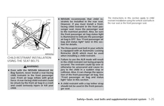 ● NISSAN recommends that child re-            The instructions in this section apply to child
                                                 straints be installed in the rear seat.     restraint installation using the vehicle seat belts in
                                                 However, if you must install a front-       the rear seat or the front passenger seat.
                                                 facing child restraint in the front pas-
                                                 senger seat, move the passenger seat
                                                 to the rearmost position. Also, be sure
                                                 the front passenger air bag status light
                                                 is illuminated to indicate the passenger
                                                 air bag is OFF. See “Front passenger air
                                                 bag and status light” later in this sec-
                                                 tion for details.
                                               ● The three-point seat belt in your vehicle
                                                 is equipped with an Automatic Locking
                                   WRS0256       Retractor (ALR) which must be used
                                                 when installing a child restraint.
CHILD RESTRAINT INSTALLATION
                                               ● Failure to use the ALR mode will result
USING THE SEAT BELTS                             in the child restraint not being properly
                                                 secured. The restraint could tip over or
                  WARNING                        otherwise be unsecured and cause in-
● Even with the NISSAN Advanced Air              jury to the child in a sudden stop or
  Bag System, never install a rear-facing        collision. Also, it can change the opera-
  child restraint in the front passenger         tion of the front passenger air bag. See
  seat. Front air bags inflate with great        “Front passenger air bag and status
  force. A rear-facing child restraint could     light” later in this section.
  be struck by the front air bag in a crash    ● A child restraint with a top tether strap
  and could seriously injure or kill your        should not be used in the front passen-
  child.                                         ger seat.



                                                                Safety—Seats, seat belts and supplemental restraint system 1-25




                                                                         ੬ REVIEW COPY—2009 Versa (vrs)
                                                                         Owners Manual—USA_English (nna)
                                                                         09/10/08—debbie ੭
 