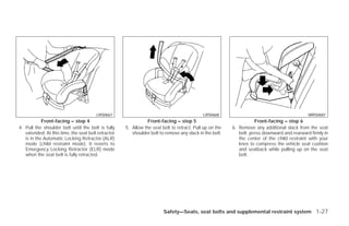 LRS0667                                             LRS0668                                          WRS0681
            Front-facing – step 4                               Front-facing – step 5                               Front-facing – step 6
4. Pull the shoulder belt until the belt is fully    5. Allow the seat belt to retract. Pull up on the   6. Remove any additional slack from the seat
   extended. At this time, the seat belt retractor      shoulder belt to remove any slack in the belt.      belt; press downward and rearward firmly in
   is in the Automatic Locking Retractor (ALR)                                                              the center of the child restraint with your
   mode (child restraint mode). It reverts to                                                               knee to compress the vehicle seat cushion
   Emergency Locking Retractor (ELR) mode                                                                   and seatback while pulling up on the seat
   when the seat belt is fully retracted.                                                                   belt.




                                                                        Safety—Seats, seat belts and supplemental restraint system 1-27




                                                                                 ੬ REVIEW COPY—2009 Versa (vrs)
                                                                                 Owners Manual—USA_English (nna)
                                                                                 09/10/08—debbie ੭
 