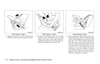 LRS0670                                            WRS0762                                                WRS0763
            Rear-facing – step 4                                 Rear-facing – step 5                                Rear-facing – step 6
 4. Allow the seat belt to retract. Pull up on the   5. Remove any additional slack from the child       6. After attaching the child restraint, test it be-
    shoulder belt to remove any slack in the belt.      restraint; press downward and rearward              fore you place the child in it. Push it from side
                                                        firmly in the center of the child restraint to      to side while holding the seat near the seat
                                                        compress the vehicle seat cushion and seat-         belt path. The child restraint should not
                                                        back while pulling up on the seat belt.             move more than 1 inch (25 mm), from side to
                                                                                                            side. Try to tug it forward and check to see if
                                                                                                            the belt holds the restraint in place. If the
                                                                                                            restraint is not secure, tighten the belt as
                                                                                                            necessary, or put the restraint in another
                                                                                                            seat and test it again. You may need to try a
                                                                                                            different child restraint. Not all child re-
                                                                                                            straints fit in all types of vehicles.



1-30 Safety—Seats, seat belts and supplemental restraint system




                                                                                 ੬ REVIEW COPY—2009 Versa (vrs)
                                                                                 Owners Manual—USA_English (nna)
                                                                                 09/10/08—debbie ੭
 