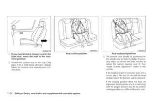 WRS0699                             LRS0451                                            LRS0452
 1. If you must install a booster seat in the      Rear center position                       Rear outboard position
    front seat, move the seat to the rear-                                          3. The booster seat should be positioned on
    most position.                                                                     the vehicle seat so that it is stable. If neces-
 2. Position the booster seat on the seat. Only                                        sary, adjust or remove the head restraint to
    place it in a front-facing direction. Always                                       obtain the correct booster seat fit. See
    follow the booster seat manufacturer’s in-                                         “Head restraint adjustment” earlier in this
    structions.                                                                        section.
                                                                                       If the head restraint is removed, store it in a
                                                                                       secure place. Be sure to reinstall the head
                                                                                       restraint when the booster seat is removed.
                                                                                       If the seating position does not have an
                                                                                       adjustable head restraint and it is interfering
                                                                                       with the proper booster seat fit, try another
                                                                                       seating position or a different booster seat.
1-34 Safety—Seats, seat belts and supplemental restraint system




                                                                  ੬ REVIEW COPY—2009 Versa (vrs)
                                                                  Owners Manual—USA_English (nna)
                                                                  09/10/08—debbie ੭
 