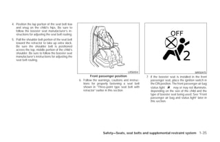 4. Position the lap portion of the seat belt low
   and snug on the child’s hips. Be sure to
   follow the booster seat manufacturer’s in-
   structions for adjusting the seat belt routing.
5. Pull the shoulder belt portion of the seat belt
   toward the retractor to take up extra slack.
   Be sure the shoulder belt is positioned
   across the top, middle portion of the child’s
   shoulder. Be sure to follow the booster seat
   manufacturer’s instructions for adjusting the
   seat belt routing.


                                                                                         LRS0454                                           WRS0475
                                                             Front passenger position                7. If the booster seat is installed in the front
                                                     6. Follow the warnings, cautions and instruc-      passenger seat, place the ignition switch in
                                                        tions for properly fastening a seat belt        the ON position. The front passenger air bag
                                                        shown in “Three-point type seat belt with       status light      may or may not illuminate,
                                                        retractor” earlier in this section.             depending on the size of the child and the
                                                                                                        type of booster seat being used. See “Front
                                                                                                        passenger air bag and status light” later in
                                                                                                        this section.




                                                                      Safety—Seats, seat belts and supplemental restraint system 1-35




                                                                               ੬ REVIEW COPY—2009 Versa (vrs)
                                                                               Owners Manual—USA_English (nna)
                                                                               09/10/08—debbie ੭
 