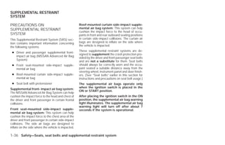 SUPPLEMENTAL RESTRAINT
SYSTEM

PRECAUTIONS ON                                       Roof-mounted curtain side-impact supple-
SUPPLEMENTAL RESTRAINT                               mental air bag system: This system can help
                                                     cushion the impact force to the head of occu-
SYSTEM                                               pants in front and rear outboard seating positions
This Supplemental Restraint System (SRS) sec-        in certain side-impact collisions. The curtain air
tion contains important information concerning       bags are designed to inflate on the side where
the following systems:                               the vehicle is impacted.
                                                     These supplemental restraint systems are de-
 ● Driver and passenger supplemental front-
                                                     signed to supplement the crash protection pro-
   impact air bag (NISSAN Advanced Air Bag
                                                     vided by the driver and front passenger seat belts
   System)                                           and are not a substitute for them. Seat belts
 ● Front seat-mounted side-impact supple-            should always be correctly worn and the occu-
   mental air bag                                    pant seated a suitable distance away from the
                                                     steering wheel, instrument panel and door finish-
 ● Roof-mounted curtain side-impact supple-          ers. (See “Seat belts” earlier in this section for
   mental air bag                                    instructions and precautions on seat belt usage.)
 ● Seat belt with pretensioner                       The supplemental air bags operate only
                                                     when the ignition switch is placed in the
Supplemental front- impact air bag system:
                                                     ON or START position.
The NISSAN Advanced Air Bag System can help
cushion the impact force to the head and chest of    After placing the ignition switch in the ON
the driver and front passenger in certain frontal    position, the supplemental air bag warning
collisions.                                          light illuminates. The supplemental air bag
                                                     warning light will turn off after about 7
Front seat-mounted side-impact supple-               seconds if the system is operational.
mental air bag system: This system can help
cushion the impact force to the chest area of the
driver and front passenger in certain side-impact
collisions. The side air bags are designed to
inflate on the side where the vehicle is impacted.

1-36 Safety—Seats, seat belts and supplemental restraint system




                                                                                   ੬ REVIEW COPY—2009 Versa (vrs)
                                                                                   Owners Manual—USA_English (nna)
                                                                                   09/10/08—debbie ੭
 