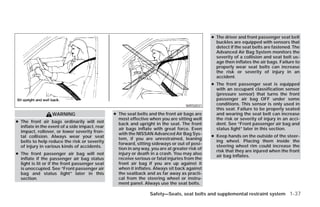 ● The driver and front passenger seat belt
                                                                                                  buckles are equipped with sensors that
                                                                                                  detect if the seat belts are fastened. The
                                                                                                  Advanced Air Bag System monitors the
                                                                                                  severity of a collision and seat belt us-
                                                                                                  age then inflates the air bags. Failure to
                                                                                                  properly wear seat belts can increase
                                                                                                  the risk or severity of injury in an
                                                                                                  accident.
                                                                                                ● The front passenger seat is equipped
                                                                                                  with an occupant classification sensor
                                                                                                  (pressure sensor) that turns the front
                                                                                                  passenger air bag OFF under some
                                                                                    WRS0031       conditions. This sensor is only used in
                                                                                                  this seat. Failure to be properly seated
                  WARNING                       ● The seat belts and the front air bags are       and wearing the seat belt can increase
                                                  most effective when you are sitting well        the risk or severity of injury in an acci-
● The front air bags ordinarily will not          back and upright in the seat. The front         dent. See “Front passenger air bag and
  inflate in the event of a side impact, rear     air bags inflate with great force. Even         status light” later in this section.
  impact, rollover, or lower severity fron-       with the NISSAN Advanced Air Bag Sys-
  tal collision. Always wear your seat                                                          ● Keep hands on the outside of the steer-
                                                  tem, if you are unrestrained, leaning
  belts to help reduce the risk or severity                                                       ing wheel. Placing them inside the
                                                  forward, sitting sideways or out of posi-
  of injury in various kinds of accidents.                                                        steering wheel rim could increase the
                                                  tion in any way, you are at greater risk of
                                                                                                  risk that they are injured when the front
● The front passenger air bag will not            injury or death in a crash. You may also
                                                                                                  air bag inflates.
  inflate if the passenger air bag status         receive serious or fatal injuries from the
  light is lit or if the front passenger seat     front air bag if you are up against it
  is unoccupied. See “Front passenger air         when it inflates. Always sit back against
  bag and status light” later in this             the seatback and as far away as practi-
  section.                                        cal from the steering wheel or instru-
                                                  ment panel. Always use the seat belts.

                                                                  Safety—Seats, seat belts and supplemental restraint system 1-37




                                                                           ੬ REVIEW COPY—2009 Versa (vrs)
                                                                           Owners Manual—USA_English (nna)
                                                                           09/10/08—debbie ੭
 