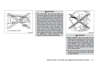 WARNING
          ● The seat belts, the side air bags and
            curtain air bags are most effective when
            you are sitting well back and upright in
            the seat with both feet on the floor. The
            side air bag and curtain air bag inflate
            with great force. Do not allow anyone to
            place their hand, leg or face near the
            side air bag on the side of the seatback
            of the front seat or near the side roof
            rails. Do not allow anyone sitting in the
            front seats or rear outboard seats to
            extend their hand out of the window or
SSS0188     lean against the door. Some examples                                           WRS0032
            of dangerous riding positions are
            shown in the previous illustrations.                         WARNING
                                                        ● When sitting in the rear seat, do not
                                                          hold onto the seatback of the front seat.
                                                          If the side air bag inflates, you may be
                                                          seriously injured. Be especially careful
                                                          with children, who should always be
                                                          properly restrained. Some examples of
                                                          dangerous riding positions are shown
                                                          in the illustrations.
                                                        ● Do not use seat covers on the front
                                                          seatbacks. They may interfere with side
                                                          air bag inflation.



                           Safety—Seats, seat belts and supplemental restraint system 1-41




                                    ੬ REVIEW COPY—2009 Versa (vrs)
                                    Owners Manual—USA_English (nna)
                                    09/10/08—debbie ੭
 