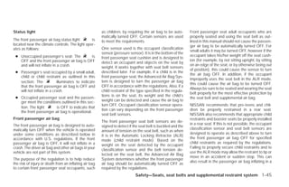 Status light                                            as children, by requiring the air bag to be auto-      Front passenger seat adult occupants who are
                                                        matically turned OFF. Certain sensors are used         properly seated and using the seat belt as out-
The front passenger air bag status light        is      to meet the requirements.                              lined in this manual should not cause the passen-
located near the climate controls. The light oper-                                                             ger air bag to be automatically turned OFF. For
ates as follows:                                        One sensor used is the occupant classification
                                                                                                               small adults it may be turned OFF, however if the
                                                        sensor (pressure sensor). It is in the bottom of the
 ● Unoccupied passenger’s seat: The         is          front passenger seat cushion and is designed to
                                                                                                               occupant takes his/her weight off the seat cush-
   OFF and the front passenger air bag is OFF                                                                  ion (for example, by not sitting upright, by sitting
                                                        detect an occupant and objects on the seat by
   and will not inflate in a crash.                                                                            on an edge of the seat, or by otherwise being out
                                                        weight. It works together with seat belt sensors
                                                                                                               of position), this could cause the sensor to turn
 ● Passenger’s seat occupied by a small adult,          described later. For example, if a child is in the
                                                                                                               the air bag OFF. In addition, if the occupant
   child or child restraint as outlined in this         front passenger seat, the Advanced Air Bag Sys-
                                                                                                               improperly uses the seat belt in the ALR mode,
   section: The            illuminates to indicate      tem is designed to turn the passenger air bag
                                                                                                               this could cause the air bag to be turned OFF.
   that the front passenger air bag is OFF and          OFF in accordance with the regulations. Also, if a
                                                                                                               Always be sure to be seated and wearing the seat
   will not inflate in a crash.                         child restraint of the type specified in the regula-
                                                                                                               belt properly for the most effective protection by
                                                        tions is on the seat, its weight and the child’s
 ● Occupied passenger seat and the passen-                                                                     the seat belt and supplemental air bag.
   ger meet the conditions outlined in this sec-        weight can be detected and cause the air bag to
                                                        turn OFF. Occupant classification sensor opera-        NISSAN recommends that pre-teens and chil-
   tion: The light      is OFF to indicate that
                                                        tion can vary depending on the front passenger         dren be properly restrained in a rear seat.
   the front passenger air bag is operational.
                                                        seat belt sensors.                                     NISSAN also recommends that appropriate child
Front passenger air bag                                                                                        restraints and booster seats be properly installed
                                                        The front passenger seat belt sensors are de-
The front passenger air bag is designed to auto-                                                               in a rear seat. If this is not possible, the occupant
                                                        signed to detect if the seat belt is buckled and the
matically turn OFF when the vehicle is operated                                                                classification sensor and seat belt sensors are
                                                        amount of tension on the seat belt, such as when
under some conditions as described below in                                                                    designed to operate as described above to turn
                                                        it is in the Automatic Locking Retractor (ALR)
accordance with U.S. regulations. If the front                                                                 the front passenger air bag OFF for specified
                                                        mode (child restraint mode). Based on the
passenger air bag is OFF, it will not inflate in a                                                             child restraints as required by the regulations.
                                                        weight on the seat detected by the occupant
crash. The driver air bag and other air bags in your                                                           Failing to properly secure child restraints and to
                                                        classification sensor and the belt tension de-
vehicle are not part of this system.                                                                           use the ALR mode may allow the restraint to tip or
                                                        tected on the seat belt, the Advanced Air Bag
                                                                                                               move in an accident or sudden stop. This can
The purpose of the regulation is to help reduce         System determines whether the front passenger
                                                                                                               also result in the passenger air bag inflating in a
the risk of injury or death from an inflating air bag   air bag should be automatically turned OFF as
to certain front passenger seat occupants, such         required by the regulations.
                                                                             Safety—Seats, seat belts and supplemental restraint system 1-45




                                                                                       ੬ REVIEW COPY—2009 Versa (vrs)
                                                                                       Owners Manual—USA_English (nna)
                                                                                       09/10/08—debbie ੭
 