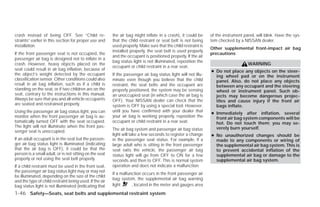 crash instead of being OFF. See “Child re-               the air bag might inflate in a crash), it could be     of the instrument panel, will blink. Have the sys-
straints” earlier in this section for proper use and     that the child restraint or seat belt is not being     tem checked by a NISSAN dealer.
installation.                                            used properly. Make sure that the child restraint is
                                                                                                                Other supplemental front-impact air bag
                                                         installed properly, the seat belt is used properly
If the front passenger seat is not occupied, the                                                                precautions
                                                         and the occupant is positioned properly. If the air
passenger air bag is designed not to inflate in a
                                                         bag status light is not illuminated, reposition the
crash. However, heavy objects placed on the                                                                                         WARNING
                                                         occupant or child restraint in a rear seat.
seat could result in air bag inflation, because of                                                              ● Do not place any objects on the steer-
the object’s weight detected by the occupant             If the passenger air bag status light will not illu-     ing wheel pad or on the instrument
classification sensor. Other conditions could also       minate even though you believe that the child            panel. Also, do not place any objects
result in air bag inflation, such as if a child is       restraint, the seat belts and the occupant are           between any occupant and the steering
standing on the seat, or if two children are on the      properly positioned, the system may be sensing           wheel or instrument panel. Such ob-
seat, contrary to the instructions in this manual.       an unoccupied seat (in which case the air bag is         jects may become dangerous projec-
Always be sure that you and all vehicle occupants        OFF). Your NISSAN dealer can check that the              tiles and cause injury if the front air
are seated and restrained properly.                      system is OFF by using a special tool. However,          bags inflate.
Using the passenger air bag status light, you can        until you have confirmed with your dealer that
                                                                                                                ● Immediately after inflation, several
monitor when the front passenger air bag is au-          your air bag is working properly, reposition the         front air bag system components will be
tomatically turned OFF with the seat occupied.           occupant or child restraint in a rear seat.              hot. Do not touch them; you may se-
The light will not illuminate when the front pas-                                                                 verely burn yourself.
senger seat is unoccupied.                               The air bag system and passenger air bag status
                                                         light will take a few seconds to register a change     ● No unauthorized changes should be
If an adult occupant is in the seat but the passen-      in the passenger seat status. For example, if a          made to any components or wiring of
ger air bag status light is illuminated (indicating      large adult who is sitting in the front passenger        the supplemental air bag system. This is
that the air bag is OFF), it could be that the           seat exits the vehicle, the passenger air bag            to prevent accidental inflation of the
person is a small adult, or is not sitting on the seat   status light will go from OFF to ON for a few            supplemental air bag or damage to the
properly or not using the seat belt properly.            seconds and then to OFF. This is normal system           supplemental air bag system.
If a child restraint must be used in the front seat,     operation and does not indicate a malfunction.
the passenger air bag status light may or may not
                                                         If a malfunction occurs in the front passenger air
be illuminated, depending on the size of the child
                                                         bag system, the supplemental air bag warning
and the type of child restraint being used. If the air
bag status light is not illuminated (indicating that     light      , located in the meter and gauges area
1-46 Safety—Seats, seat belts and supplemental restraint system




                                                                                        ੬ REVIEW COPY—2009 Versa (vrs)
                                                                                        Owners Manual—USA_English (nna)
                                                                                        09/10/08—debbie ੭
 